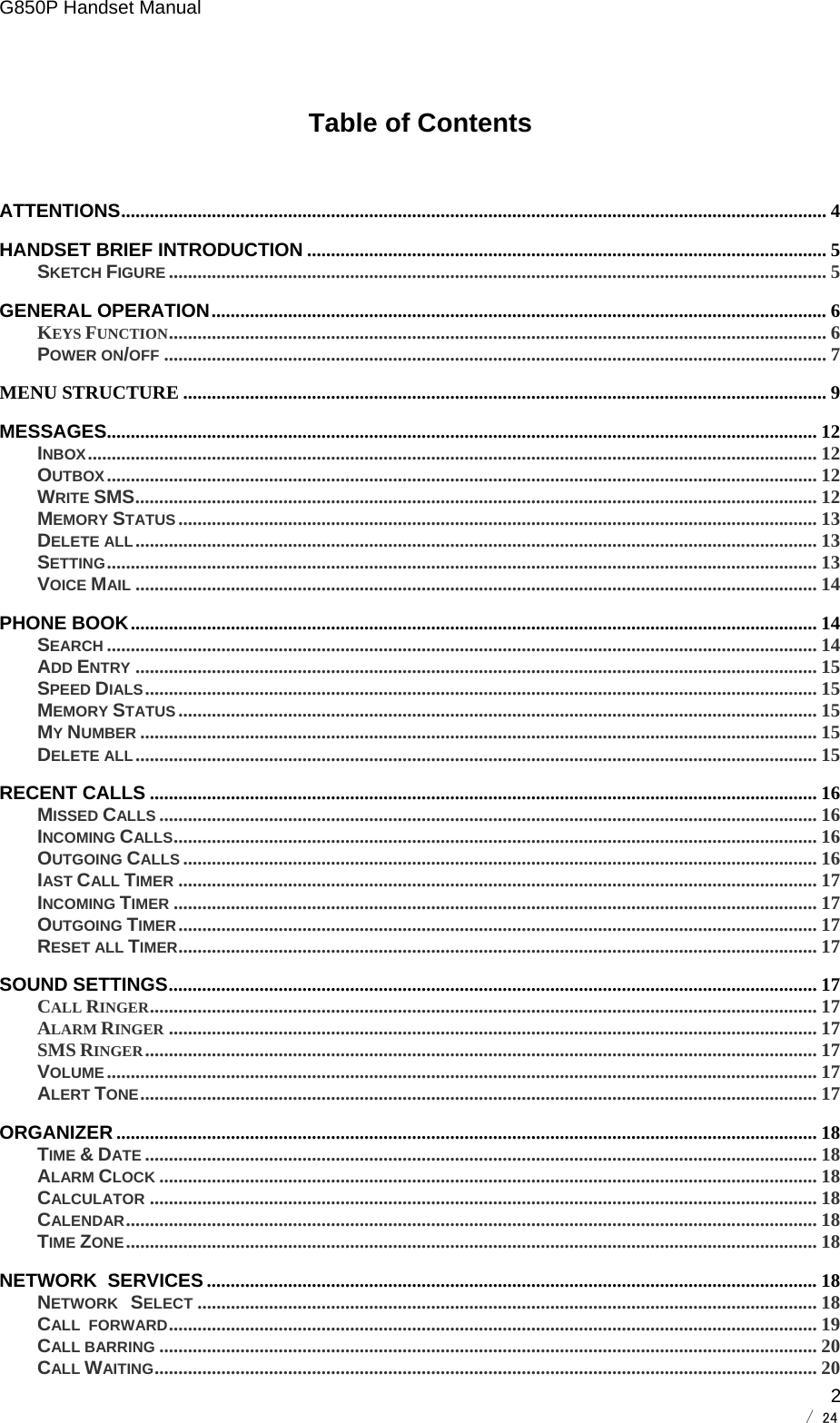 G850P Handset Manual        / 24  2Table of Contents ATTENTIONS.................................................................................................................................................... 4 HANDSET BRIEF INTRODUCTION ............................................................................................................. 5 SKETCH FIGURE .......................................................................................................................................... 5 GENERAL OPERATION................................................................................................................................. 6 KEYS FUNCTION.......................................................................................................................................... 6 POWER ON/OFF ........................................................................................................................................... 7 MENU STRUCTURE ....................................................................................................................................... 9 MESSAGES..................................................................................................................................................... 12 INBOX......................................................................................................................................................... 12 OUTBOX..................................................................................................................................................... 12 WRITE SMS............................................................................................................................................... 12 MEMORY STATUS...................................................................................................................................... 13 DELETE ALL............................................................................................................................................... 13 SETTING..................................................................................................................................................... 13 VOICE MAIL ............................................................................................................................................... 14 PHONE BOOK................................................................................................................................................ 14 SEARCH ..................................................................................................................................................... 14 ADD ENTRY ............................................................................................................................................... 15 SPEED DIALS............................................................................................................................................. 15 MEMORY STATUS...................................................................................................................................... 15 MY NUMBER .............................................................................................................................................. 15 DELETE ALL............................................................................................................................................... 15 RECENT CALLS ............................................................................................................................................ 16 MISSED CALLS .......................................................................................................................................... 16 INCOMING CALLS....................................................................................................................................... 16 OUTGOING CALLS ..................................................................................................................................... 16 IAST CALL TIMER ...................................................................................................................................... 17 INCOMING TIMER ....................................................................................................................................... 17 OUTGOING TIMER...................................................................................................................................... 17 RESET ALL TIMER...................................................................................................................................... 17 SOUND SETTINGS........................................................................................................................................ 17 CALL RINGER............................................................................................................................................ 17 ALARM RINGER ........................................................................................................................................ 17 SMS RINGER............................................................................................................................................. 17 VOLUME..................................................................................................................................................... 17 ALERT TONE.............................................................................................................................................. 17 ORGANIZER ................................................................................................................................................... 18 TIME &amp; DATE ............................................................................................................................................. 18 ALARM CLOCK .......................................................................................................................................... 18 CALCULATOR ............................................................................................................................................ 18 CALENDAR................................................................................................................................................. 18 TIME ZONE................................................................................................................................................. 18 NETWORK  SERVICES ................................................................................................................................18 NETWORK   SELECT .................................................................................................................................. 18 CALL  FORWARD........................................................................................................................................ 19 CALL BARRING .......................................................................................................................................... 20 CALL WAITING........................................................................................................................................... 20 