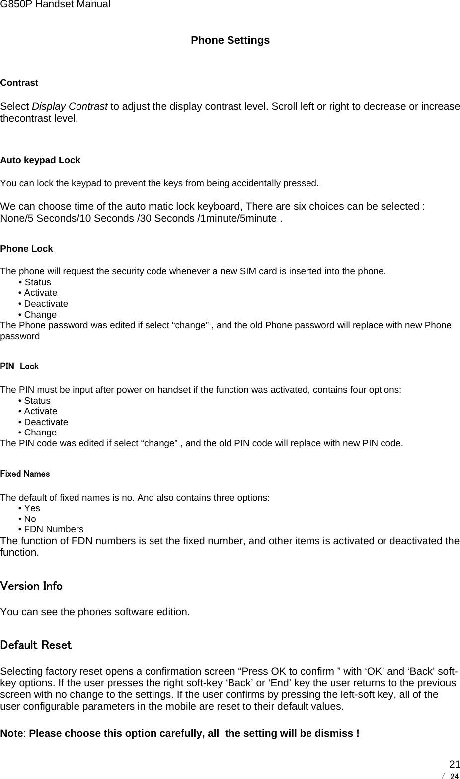 G850P Handset Manual        / 24  21Phone Settings Contrast Select Display Contrast to adjust the display contrast level. Scroll left or right to decrease or increase thecontrast level.  Auto keypad Lock You can lock the keypad to prevent the keys from being accidentally pressed.  We can choose time of the auto matic lock keyboard, There are six choices can be selected : None/5 Seconds/10 Seconds /30 Seconds /1minute/5minute . Phone Lock    The phone will request the security code whenever a new SIM card is inserted into the phone. • Status        • Activate        • Deactivate        • Change The Phone password was edited if select “change” , and the old Phone password will replace with new Phone password PIN  Lock The PIN must be input after power on handset if the function was activated, contains four options:        • Status        • Activate        • Deactivate        • Change The PIN code was edited if select “change” , and the old PIN code will replace with new PIN code. Fixed Names The default of fixed names is no. And also contains three options:        • Yes        • No        • FDN Numbers The function of FDN numbers is set the fixed number, and other items is activated or deactivated the function. Version Info You can see the phones software edition. Default Reset Selecting factory reset opens a confirmation screen “Press OK to confirm ” with ‘OK’ and ‘Back’ soft-key options. If the user presses the right soft-key ‘Back’ or ‘End’ key the user returns to the previous screen with no change to the settings. If the user confirms by pressing the left-soft key, all of the user configurable parameters in the mobile are reset to their default values.  Note: Please choose this option carefully, all  the setting will be dismiss !   