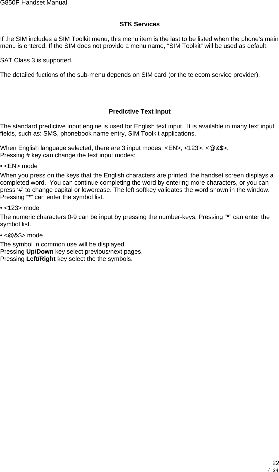 G850P Handset Manual        / 24  22STK Services If the SIM includes a SIM Toolkit menu, this menu item is the last to be listed when the phone’s main menu is entered. If the SIM does not provide a menu name, “SIM Toolkit” will be used as default.  SAT Class 3 is supported.   The detailed fuctions of the sub-menu depends on SIM card (or the telecom service provider).   Predictive Text Input The standard predictive input engine is used for English text input.  It is available in many text input fields, such as: SMS, phonebook name entry, SIM Toolkit applications.  When English language selected, there are 3 input modes: &lt;EN&gt;, &lt;123&gt;, &lt;@&amp;$&gt;. Pressing # key can change the text input modes: • &lt;EN&gt; mode  When you press on the keys that the English characters are printed, the handset screen displays a completed word.  You can continue completing the word by entering more characters, or you can press ‘#’ to change capital or lowercase. The left softkey validates the word shown in the window. Pressing “*” can enter the symbol list. • &lt;123&gt; mode The numeric characters 0-9 can be input by pressing the number-keys. Pressing “*” can enter the symbol list. • &lt;@&amp;$&gt; mode The symbol in common use will be displayed. Pressing Up/Down key select previous/next pages.  Pressing Left/Right key select the the symbols. 