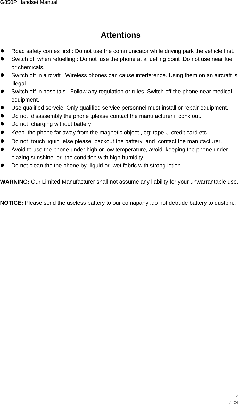 G850P Handset Manual        / 24  4 Attentions z  Road safety comes first : Do not use the communicator while driving;park the vehicle first. z  Switch off when refuelling : Do not  use the phone at a fuelling point .Do not use near fuel or chemicals. z  Switch off in aircraft : Wireless phones can cause interference. Using them on an aircraft is illegal . z  Switch off in hospitals : Follow any regulation or rules .Switch off the phone near medical equipment. z  Use qualified servcie: Only qualified service personnel must install or repair equipment. z  Do not  disassembly the phone ,please contact the manufacturer if conk out. z  Do not  charging without battery. z  Keep  the phone far away from the magnetic object , eg: tape 、credit card etc. z  Do not  touch liquid ,else please  backout the battery  and  contact the manufacturer. z  Avoid to use the phone under high or low temperature, avoid  keeping the phone under blazing sunshine  or  the condition with high humidity. z  Do not clean the the phone by  liquid or  wet fabric with strong lotion.  WARNING: Our Limited Manufacturer shall not assume any liability for your unwarrantable use. NOTICE: Please send the useless battery to our comapany ,do not detrude battery to dustbin..  