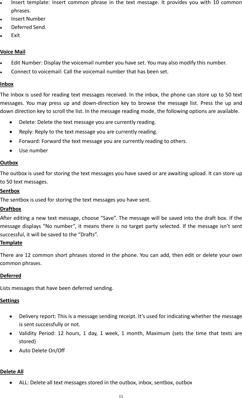  11  Insert  template:  Insert  common  phrase  in  the  text  message.  It  provides  you  with  10  common phrases.  Insert Number  Deferred Send.  Exit Voice Mail  Edit Number: Display the voicemail number you have set. You may also modify this number.  Connect to voicemail: Call the voicemail number that has been set. Inbox The Inbox is used for reading text messages received. In the inbox, the phone can store up to 50 text messages.  You  may  press  up  and  down-direction key  to  browse  the  message  list.  Press  the  up  and down direction key to scroll the list. In the message reading mode, the following options are available.    Delete: Delete the text message you are currently reading.  Reply: Reply to the text message you are currently reading.  Forward: Forward the text message you are currently reading to others.  Use number Outbox The outbox is used for storing the text messages you have saved or are awaiting upload. It can store up to 50 text messages. Sentbox The sentbox is used for storing the text messages you have sent. Draftbox After editing a new text message, choose “Save”. The message will be saved into the draft box. If the message displays “No number”,  it means there  is no target party selected. If the message isn’t  sent successful, it will be saved to the “Drafts”. Template There are 12 common short phrases stored in the phone. You can add, then edit or delete your own   common phrases.   Deferred Lists messages that have been deferred sending. Settings  Delivery report: This is a message sending receipt. It’s used for indicating whether the message is sent successfully or not.  Validity  Period:  12  hours,  1  day,  1  week,  1  month,  Maximum  (sets  the  time  that  texts  are stored)  Auto Delete On/Off  Delete All  ALL: Delete all text messages stored in the outbox, inbox, sentbox, outbox 