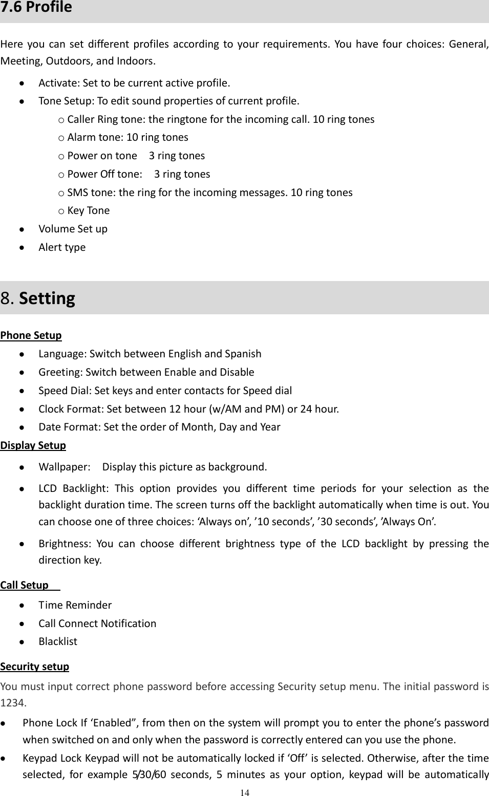  14 7.6 Profile Here you  can set different profiles according to your requirements.  You  have four choices:  General, Meeting, Outdoors, and Indoors.    Activate: Set to be current active profile.  Tone Setup: To edit sound properties of current profile. o Caller Ring tone: the ringtone for the incoming call. 10 ring tones o Alarm tone: 10 ring tones o Power on tone    3 ring tones   o Power Off tone:    3 ring tones   o SMS tone: the ring for the incoming messages. 10 ring tones   o Key Tone  Volume Set up  Alert type 8. Setting   Phone Setup  Language: Switch between English and Spanish  Greeting: Switch between Enable and Disable  Speed Dial: Set keys and enter contacts for Speed dial  Clock Format: Set between 12 hour (w/AM and PM) or 24 hour.  Date Format: Set the order of Month, Day and Year   Display Setup  Wallpaper:    Display this picture as background.  LCD  Backlight:  This  option  provides  you  different  time  periods  for  your  selection  as  the backlight duration time. The screen turns off the backlight automatically when time is out. You can choose one of three choices: ‘Always on’, ’10 seconds’, ’30 seconds’, ’Always On’.  Brightness:  You  can  choose  different  brightness  type  of  the  LCD  backlight  by  pressing  the direction key.   Call Setup    Time Reminder  Call Connect Notification  Blacklist Security setup You must input correct phone password before accessing Security setup menu. The initial password is 1234.  Phone Lock If ‘Enabled”, from then on the system will prompt you to enter the phone’s password when switched on and only when the password is correctly entered can you use the phone.  Keypad Lock Keypad will not be automatically locked if ‘Off’ is selected. Otherwise, after the time selected,  for  example  5/30/60  seconds,  5  minutes  as  your  option,  keypad  will  be  automatically 
