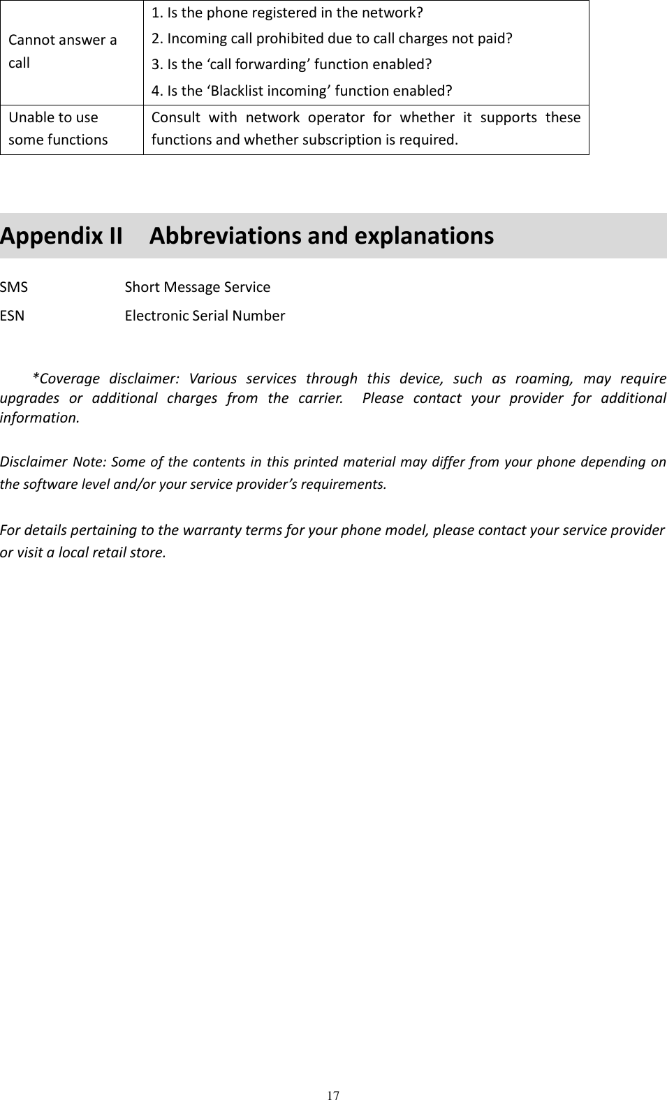  17 Cannot answer a call 1. Is the phone registered in the network? 2. Incoming call prohibited due to call charges not paid? 3. Is the ‘call forwarding’ function enabled? 4. Is the ‘Blacklist incoming’ function enabled? Unable to use some functions Consult  with  network  operator  for  whether  it  supports  these functions and whether subscription is required.    Appendix II    Abbreviations and explanations SMS  Short Message Service ESN  Electronic Serial Number     *Coverage  disclaimer:  Various  services  through  this  device,  such  as  roaming,  may  require upgrades  or  additional  charges  from  the  carrier.    Please  contact  your  provider  for  additional information.  Disclaimer Note: Some of the contents in this printed material may differ from your phone depending on the software level and/or your service provider’s requirements.  For details pertaining to the warranty terms for your phone model, please contact your service provider or visit a local retail store. 