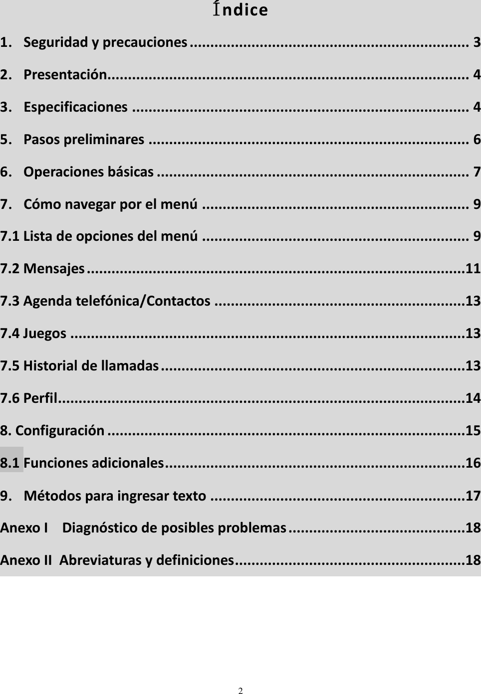  2   Índice 1．Seguridad y precauciones .................................................................... 3 2．Presentación........................................................................................ 4 3．Especificaciones .................................................................................. 4 5．Pasos preliminares .............................................................................. 6 6．Operaciones básicas ............................................................................ 7 7．Cómo navegar por el menú ................................................................. 9 7.1 Lista de opciones del menú ................................................................. 9 7.2 Mensajes ............................................................................................11 7.3 Agenda telefónica/Contactos .............................................................13 7.4 Juegos ................................................................................................13 7.5 Historial de llamadas ..........................................................................13 7.6 Perfil...................................................................................................14 8. Configuración .......................................................................................15 8.1 Funciones adicionales .........................................................................16 9．Métodos para ingresar texto .............................................................. 17 Anexo I    Diagnóstico de posibles problemas ...........................................18 Anexo II  Abreviaturas y definiciones ........................................................18 