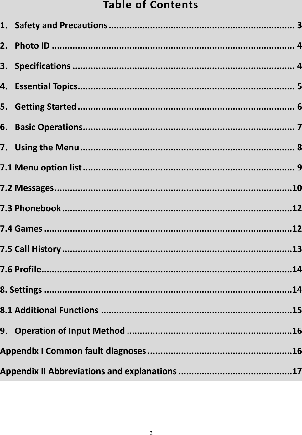  2   Table of Contents 1．Safety and Precautions ........................................................................ 3 2．Photo ID .............................................................................................. 4 3．Specifications ...................................................................................... 4 4．Essential Topics .................................................................................... 5 5．Getting Started .................................................................................... 6 6．Basic Operations .................................................................................. 7 7．Using the Menu ................................................................................... 8 7.1 Menu option list .................................................................................. 9 7.2 Messages ............................................................................................10 7.3 Phonebook .........................................................................................12 7.4 Games ................................................................................................12 7.5 Call History .........................................................................................13 7.6 Profile.................................................................................................14 8. Settings ................................................................................................14 8.1 Additional Functions ..........................................................................15 9．Operation of Input Method ................................................................16 Appendix I Common fault diagnoses ........................................................16 Appendix II Abbreviations and explanations ............................................ 17 