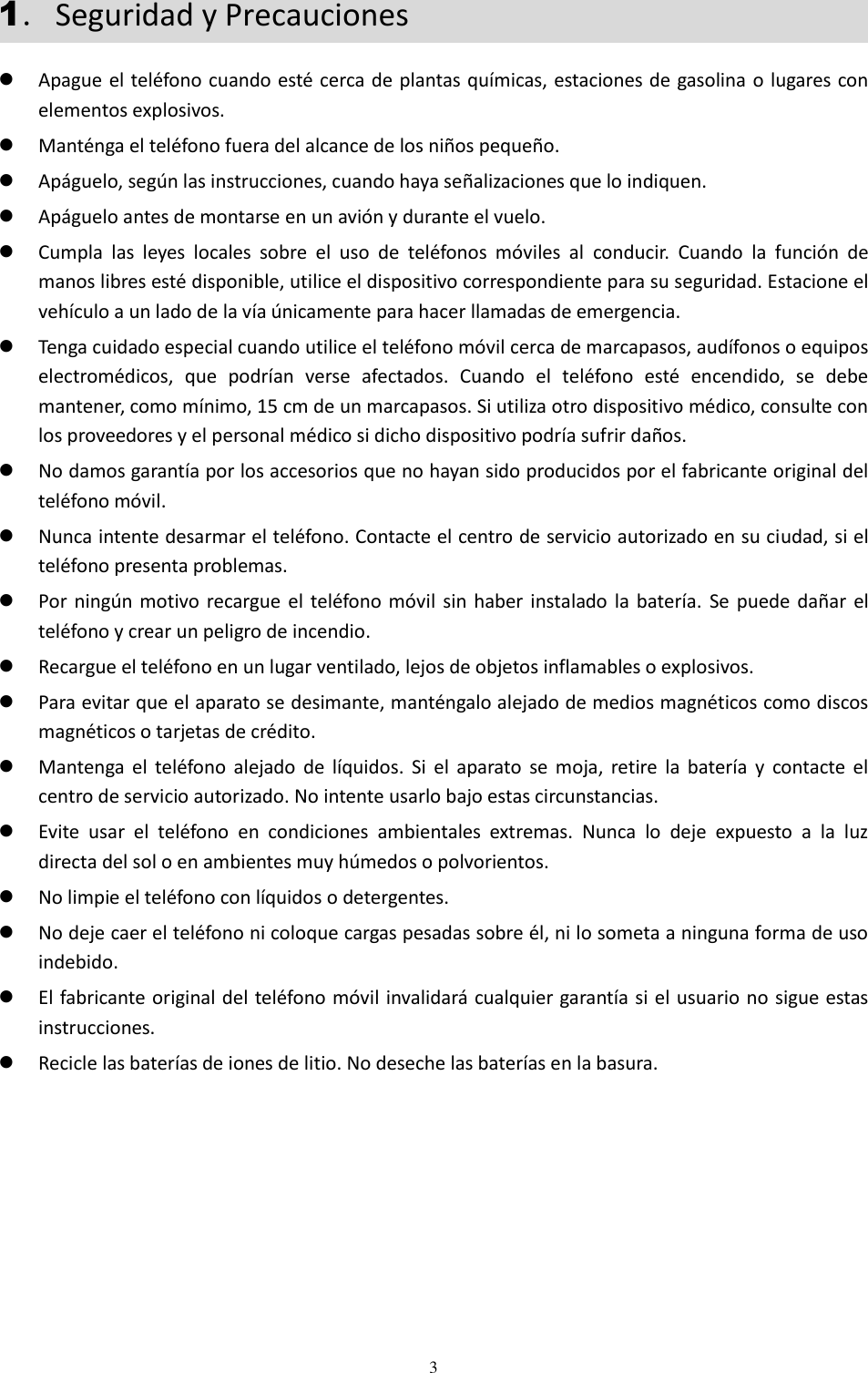  3 1．Seguridad y Precauciones  Apague el teléfono cuando esté cerca de plantas químicas, estaciones de gasolina o lugares con elementos explosivos.  Manténga el teléfono fuera del alcance de los niños pequeño.  Apáguelo, según las instrucciones, cuando haya señalizaciones que lo indiquen.  Apáguelo antes de montarse en un avión y durante el vuelo.  Cumpla  las  leyes  locales  sobre  el  uso  de  teléfonos  móviles  al  conducir.  Cuando  la  función  de manos libres esté disponible, utilice el dispositivo correspondiente para su seguridad. Estacione el vehículo a un lado de la vía únicamente para hacer llamadas de emergencia.  Tenga cuidado especial cuando utilice el teléfono móvil cerca de marcapasos, audífonos o equipos electromédicos,  que  podrían  verse  afectados.  Cuando  el  teléfono  esté  encendido,  se  debe mantener, como mínimo, 15 cm de un marcapasos. Si utiliza otro dispositivo médico, consulte con los proveedores y el personal médico si dicho dispositivo podría sufrir daños.   No damos garantía por los accesorios que no hayan sido producidos por el fabricante original del teléfono móvil.  Nunca intente desarmar el teléfono. Contacte el centro de servicio autorizado en su ciudad, si el teléfono presenta problemas.  Por  ningún motivo recargue el  teléfono  móvil  sin haber  instalado la batería.  Se  puede dañar  el teléfono y crear un peligro de incendio.  Recargue el teléfono en un lugar ventilado, lejos de objetos inflamables o explosivos.  Para evitar que el aparato se desimante, manténgalo alejado de medios magnéticos como discos magnéticos o tarjetas de crédito.  Mantenga el  teléfono  alejado  de  líquidos.  Si  el  aparato  se  moja,  retire  la  batería  y  contacte el centro de servicio autorizado. No intente usarlo bajo estas circunstancias.  Evite  usar  el  teléfono  en  condiciones  ambientales  extremas.  Nunca  lo  deje  expuesto  a  la  luz directa del sol o en ambientes muy húmedos o polvorientos.  No limpie el teléfono con líquidos o detergentes.   No deje caer el teléfono ni coloque cargas pesadas sobre él, ni lo someta a ninguna forma de uso indebido.  El fabricante original del teléfono móvil invalidará cualquier garantía si el usuario no sigue estas instrucciones.  Recicle las baterías de iones de litio. No deseche las baterías en la basura. 