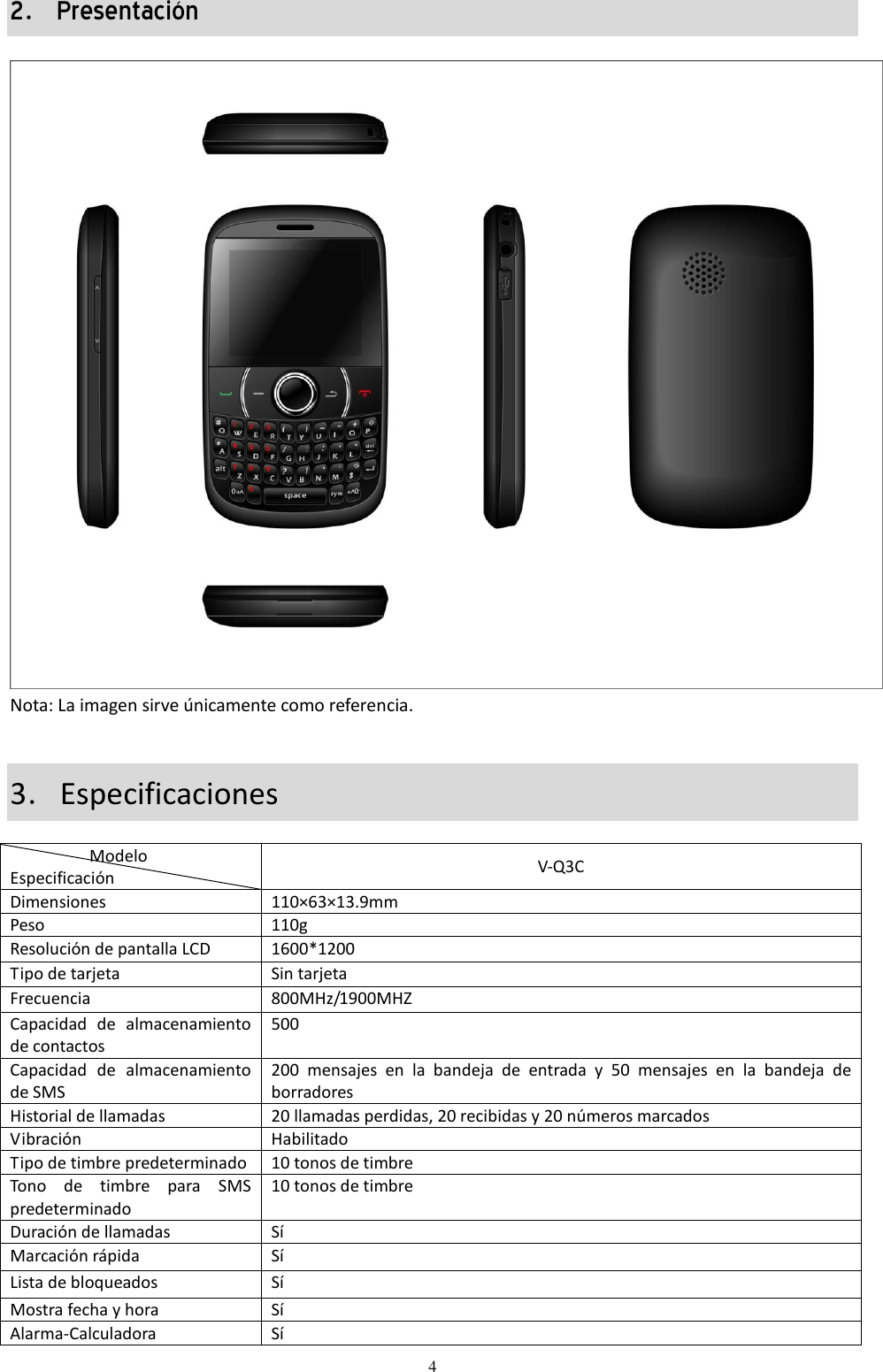  4 2．Presentación  Nota: La imagen sirve únicamente como referencia.   3．Especificaciones                    Modelo Especificación         V-Q3C Dimensiones 110×63×13.9mm Peso 110g Resolución de pantalla LCD 1600*1200 Tipo de tarjeta Sin tarjeta Frecuencia 800MHz/1900MHZ Capacidad  de  almacenamiento de contactos 500 Capacidad  de  almacenamiento de SMS 200  mensajes  en  la  bandeja  de  entrada  y  50  mensajes  en  la  bandeja  de borradores Historial de llamadas 20 llamadas perdidas, 20 recibidas y 20 números marcados Vibración Habilitado Tipo de timbre predeterminado 10 tonos de timbre Tono  de  timbre  para  SMS predeterminado  10 tonos de timbre Duración de llamadas Sí Marcación rápida  Sí Lista de bloqueados Sí Mostra fecha y hora Sí Alarma-Calculadora Sí 
