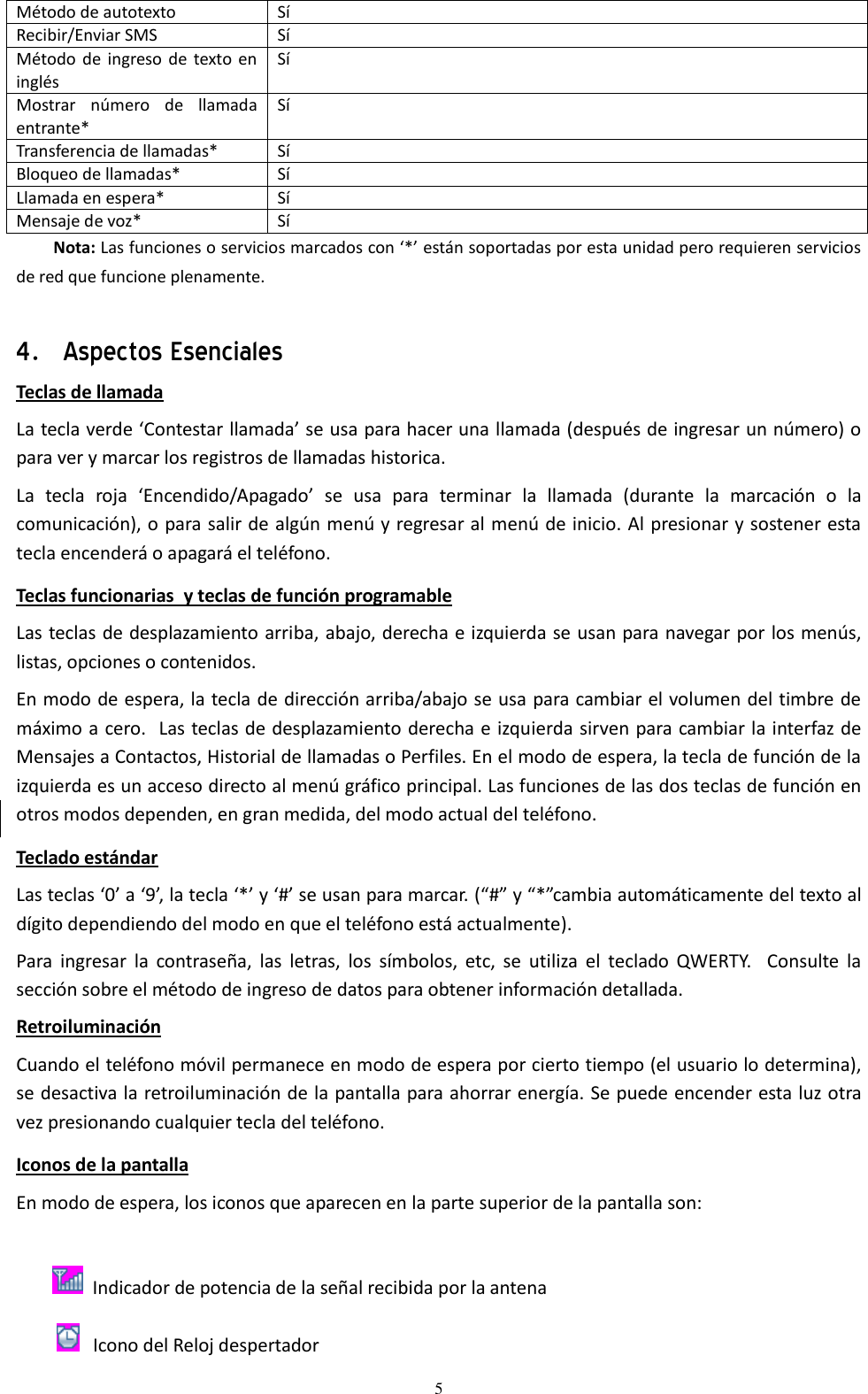  5 Método de autotexto Sí Recibir/Enviar SMS Sí Método de ingreso  de texto en inglés Sí Mostrar  número  de  llamada entrante* Sí Transferencia de llamadas* Sí Bloqueo de llamadas* Sí Llamada en espera* Sí Mensaje de voz* Sí Nota: Las funciones o servicios marcados con ‘*’ están soportadas por esta unidad pero requieren servicios de red que funcione plenamente.  4．Aspectos Esenciales Teclas de llamada La tecla verde ‘Contestar llamada’ se usa para hacer una llamada (después de ingresar un número) o para ver y marcar los registros de llamadas historica. La  tecla  roja  ‘Encendido/Apagado’  se  usa  para  terminar  la  llamada  (durante  la  marcación  o  la comunicación), o para salir de algún menú y regresar al menú de inicio. Al presionar y sostener esta tecla encenderá o apagará el teléfono. Teclas funcionarias  y teclas de función programable Las teclas de desplazamiento arriba, abajo, derecha e izquierda se usan para navegar por los menús, listas, opciones o contenidos. En modo de espera, la tecla de dirección arriba/abajo se usa para cambiar el volumen del timbre de máximo a cero.  Las teclas de desplazamiento derecha e izquierda sirven para cambiar la interfaz de Mensajes a Contactos, Historial de llamadas o Perfiles. En el modo de espera, la tecla de función de la izquierda es un acceso directo al menú gráfico principal. Las funciones de las dos teclas de función en otros modos dependen, en gran medida, del modo actual del teléfono. Teclado estándar Las teclas ‘0’ a ‘9’, la tecla ‘*’ y ‘#’ se usan para marcar. (“#” y “*”cambia automáticamente del texto al dígito dependiendo del modo en que el teléfono está actualmente). Para  ingresar  la  contraseña,  las  letras,  los  símbolos,  etc,  se  utiliza  el  teclado  QWERTY.    Consulte  la sección sobre el método de ingreso de datos para obtener información detallada. Retroiluminación  Cuando el teléfono móvil permanece en modo de espera por cierto tiempo (el usuario lo determina), se desactiva la retroiluminación de la pantalla para ahorrar energía. Se puede encender esta luz otra vez presionando cualquier tecla del teléfono.  Iconos de la pantalla En modo de espera, los iconos que aparecen en la parte superior de la pantalla son:             Indicador de potencia de la señal recibida por la antena                      Icono del Reloj despertador 