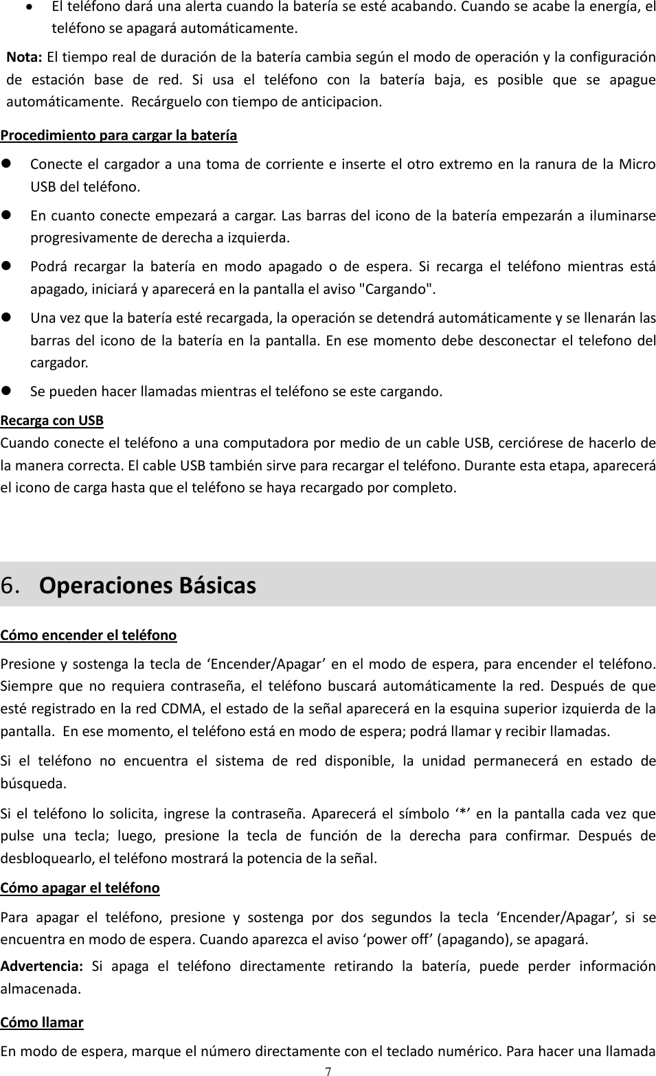  7  El teléfono dará una alerta cuando la batería se esté acabando. Cuando se acabe la energía, el teléfono se apagará automáticamente. Nota: El tiempo real de duración de la batería cambia según el modo de operación y la configuración de  estación  base  de  red.  Si  usa  el  teléfono  con  la  batería  baja,  es  posible  que  se  apague automáticamente.  Recárguelo con tiempo de anticipacion. Procedimiento para cargar la batería  Conecte el cargador a una toma de corriente e inserte el otro extremo en la ranura de la Micro USB del teléfono.  En cuanto conecte empezará a cargar. Las barras del icono de la batería empezarán a iluminarse progresivamente de derecha a izquierda.  Podrá  recargar  la  batería  en  modo  apagado  o  de  espera.  Si  recarga  el  teléfono  mientras  está apagado, iniciará y aparecerá en la pantalla el aviso &quot;Cargando&quot;.  Una vez que la batería esté recargada, la operación se detendrá automáticamente y se llenarán las barras del icono de la batería en la pantalla. En ese momento debe desconectar el telefono del cargador.  Se pueden hacer llamadas mientras el teléfono se este cargando. Recarga con USB Cuando conecte el teléfono a una computadora por medio de un cable USB, cerciórese de hacerlo de la manera correcta. El cable USB también sirve para recargar el teléfono. Durante esta etapa, aparecerá el icono de carga hasta que el teléfono se haya recargado por completo.     6．Operaciones Básicas Cómo encender el teléfono Presione y sostenga la tecla de ‘Encender/Apagar’ en el modo de espera, para encender el teléfono. Siempre que  no  requiera contraseña,  el  teléfono  buscará  automáticamente  la  red.  Después  de  que esté registrado en la red CDMA, el estado de la señal aparecerá en la esquina superior izquierda de la pantalla.  En ese momento, el teléfono está en modo de espera; podrá llamar y recibir llamadas. Si  el  teléfono  no  encuentra  el  sistema  de  red  disponible,  la  unidad  permanecerá  en  estado  de búsqueda. Si el teléfono  lo solicita,  ingrese  la contraseña. Aparecerá el símbolo  ‘*’ en la  pantalla cada vez que pulse  una  tecla;  luego,  presione  la  tecla  de  función  de  la  derecha  para  confirmar.  Después  de desbloquearlo, el teléfono mostrará la potencia de la señal. Cómo apagar el teléfono Para  apagar  el  teléfono,  presione  y  sostenga  por  dos  segundos  la  tecla  ‘Encender/Apagar’,  si  se encuentra en modo de espera. Cuando aparezca el aviso ‘power off’ (apagando), se apagará. Advertencia:  Si  apaga  el  teléfono  directamente  retirando  la  batería,  puede  perder  información almacenada. Cómo llamar En modo de espera, marque el número directamente con el teclado numérico. Para hacer una llamada 