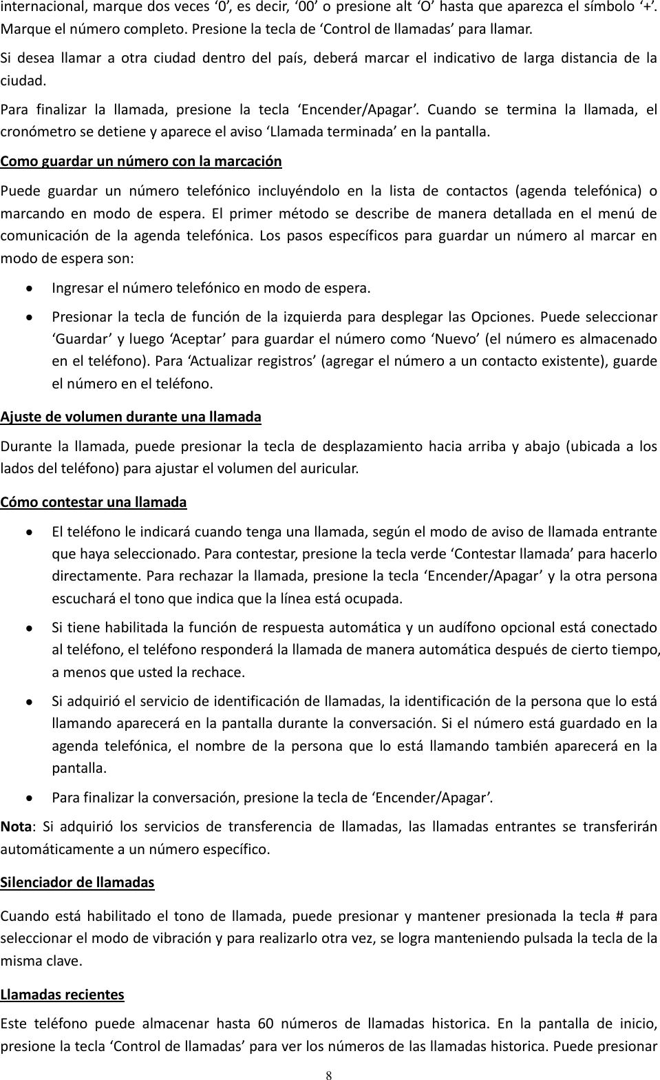  8 internacional, marque dos veces ‘0’, es decir, ‘00’ o presione alt ‘O’ hasta que aparezca el símbolo ‘+’. Marque el número completo. Presione la tecla de ‘Control de llamadas’ para llamar. Si  desea  llamar  a  otra  ciudad  dentro  del  país,  deberá  marcar  el  indicativo  de  larga  distancia  de  la ciudad. Para  finalizar  la  llamada,  presione  la  tecla  ‘Encender/Apagar’.  Cuando  se  termina  la  llamada,  el cronómetro se detiene y aparece el aviso ‘Llamada terminada’ en la pantalla. Como guardar un número con la marcación Puede  guardar  un  número  telefónico  incluyéndolo  en  la  lista  de  contactos  (agenda  telefónica)  o marcando  en  modo  de  espera.  El  primer  método  se  describe  de  manera  detallada  en  el  menú  de comunicación  de  la  agenda  telefónica.  Los  pasos  específicos  para  guardar  un  número  al  marcar en modo de espera son:  Ingresar el número telefónico en modo de espera.  Presionar la tecla de  función de  la izquierda para desplegar  las Opciones. Puede seleccionar ‘Guardar’ y luego ‘Aceptar’ para guardar el número como ‘Nuevo’ (el número es almacenado en el teléfono). Para ‘Actualizar registros’ (agregar el número a un contacto existente), guarde el número en el teléfono. Ajuste de volumen durante una llamada Durante  la  llamada, puede  presionar la tecla de  desplazamiento  hacia  arriba  y  abajo  (ubicada  a  los lados del teléfono) para ajustar el volumen del auricular. Cómo contestar una llamada  El teléfono le indicará cuando tenga una llamada, según el modo de aviso de llamada entrante que haya seleccionado. Para contestar, presione la tecla verde ‘Contestar llamada’ para hacerlo directamente. Para rechazar la llamada, presione la tecla ‘Encender/Apagar’ y la otra persona escuchará el tono que indica que la línea está ocupada.   Si tiene habilitada la función de respuesta automática y un audífono opcional está conectado al teléfono, el teléfono responderá la llamada de manera automática después de cierto tiempo, a menos que usted la rechace.  Si adquirió el servicio de identificación de llamadas, la identificación de la persona que lo está llamando aparecerá en la pantalla durante la conversación. Si el número está guardado en la agenda  telefónica,  el  nombre  de  la  persona  que  lo  está  llamando  también  aparecerá  en  la pantalla.   Para finalizar la conversación, presione la tecla de ‘Encender/Apagar’. Nota:  Si  adquirió  los  servicios  de  transferencia  de  llamadas,  las  llamadas  entrantes  se  transferirán automáticamente a un número específico. Silenciador de llamadas  Cuando  está  habilitado el tono  de  llamada, puede  presionar  y  mantener presionada  la  tecla #  para seleccionar el modo de vibración y para realizarlo otra vez, se logra manteniendo pulsada la tecla de la misma clave.  Llamadas recientes Este  teléfono  puede  almacenar  hasta  60  números  de  llamadas  historica.  En  la  pantalla  de  inicio, presione la tecla ‘Control de llamadas’ para ver los números de las llamadas historica. Puede presionar 