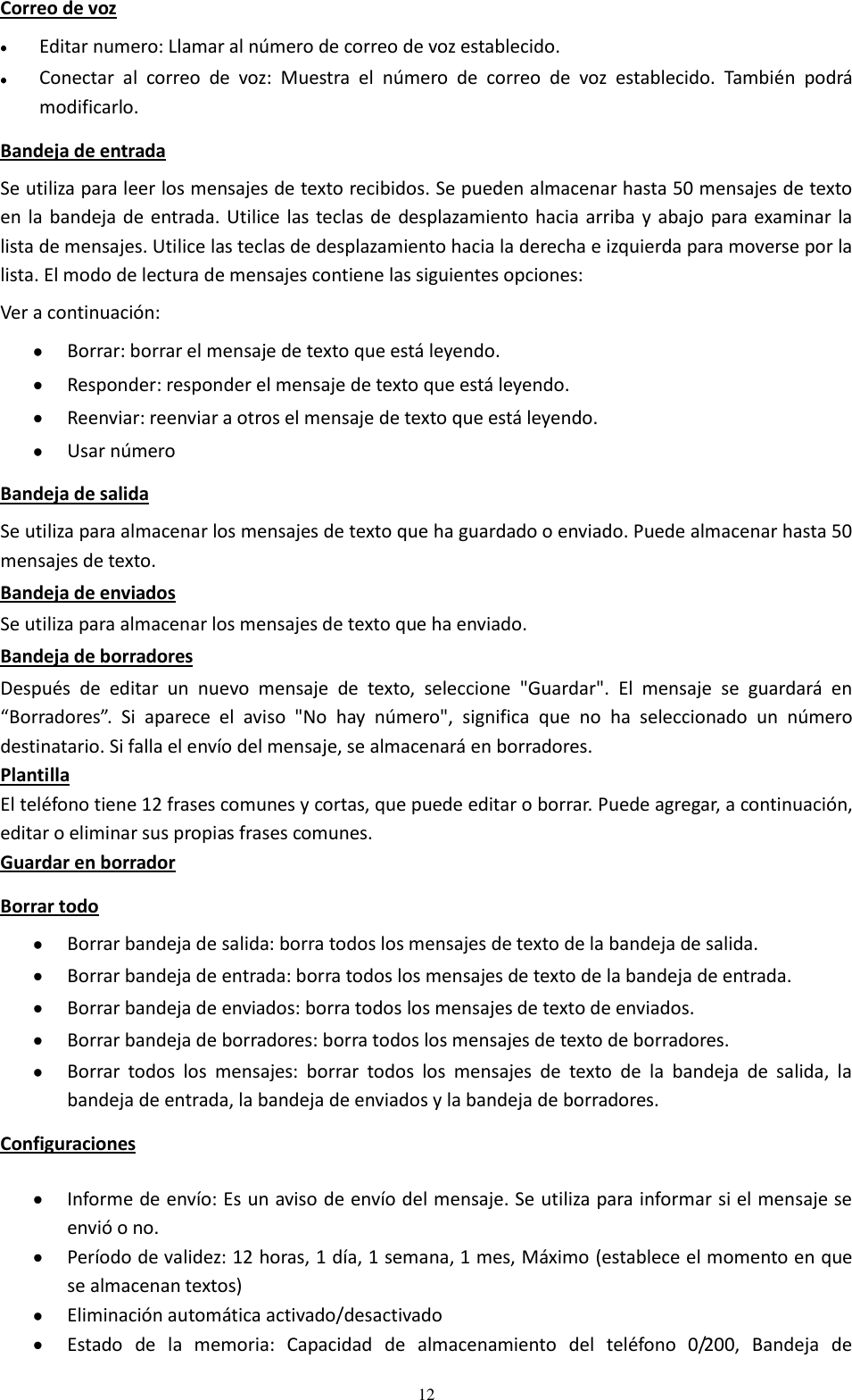  12 Correo de voz  Editar numero: Llamar al número de correo de voz establecido.  Conectar  al  correo  de  voz:  Muestra  el  número  de  correo  de  voz  establecido.  También  podrá modificarlo. Bandeja de entrada Se utiliza para leer los mensajes de texto recibidos. Se pueden almacenar hasta 50 mensajes de texto en la bandeja de entrada. Utilice las teclas de  desplazamiento hacia arriba y abajo para examinar la lista de mensajes. Utilice las teclas de desplazamiento hacia la derecha e izquierda para moverse por la lista. El modo de lectura de mensajes contiene las siguientes opciones:  Ver a continuación:  Borrar: borrar el mensaje de texto que está leyendo.  Responder: responder el mensaje de texto que está leyendo.  Reenviar: reenviar a otros el mensaje de texto que está leyendo.  Usar número Bandeja de salida Se utiliza para almacenar los mensajes de texto que ha guardado o enviado. Puede almacenar hasta 50 mensajes de texto. Bandeja de enviados Se utiliza para almacenar los mensajes de texto que ha enviado. Bandeja de borradores Después  de  editar  un  nuevo  mensaje  de  texto,  seleccione  &quot;Guardar&quot;.  El  mensaje  se  guardará  en “Borradores”.  Si  aparece  el  aviso  &quot;No  hay  número&quot;,  significa  que  no  ha  seleccionado  un  número destinatario. Si falla el envío del mensaje, se almacenará en borradores. Plantilla El teléfono tiene 12 frases comunes y cortas, que puede editar o borrar. Puede agregar, a continuación, editar o eliminar sus propias frases comunes. Guardar en borrador Borrar todo  Borrar bandeja de salida: borra todos los mensajes de texto de la bandeja de salida.  Borrar bandeja de entrada: borra todos los mensajes de texto de la bandeja de entrada.  Borrar bandeja de enviados: borra todos los mensajes de texto de enviados.  Borrar bandeja de borradores: borra todos los mensajes de texto de borradores.  Borrar  todos  los  mensajes:  borrar  todos  los  mensajes  de  texto  de  la  bandeja  de  salida,  la bandeja de entrada, la bandeja de enviados y la bandeja de borradores. Configuraciones  Informe de envío: Es un aviso de envío del mensaje. Se utiliza para informar si el mensaje se envió o no.  Período de validez: 12 horas, 1 día, 1 semana, 1 mes, Máximo (establece el momento en que se almacenan textos)  Eliminación automática activado/desactivado  Estado  de  la  memoria:  Capacidad  de  almacenamiento  del  teléfono  0/200,  Bandeja  de 