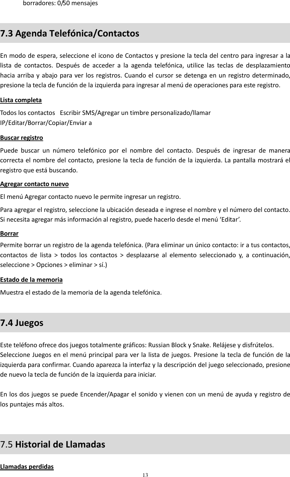  13 borradores: 0/50 mensajes 7.3 Agenda Telefónica/Contactos En modo de espera, seleccione el icono de Contactos y presione la tecla del centro para ingresar a la lista  de  contactos.  Después  de  acceder  a  la  agenda  telefónica,  utilice  las  teclas  de  desplazamiento hacia arriba y abajo para ver los registros. Cuando el cursor se detenga en un registro determinado, presione la tecla de función de la izquierda para ingresar al menú de operaciones para este registro. Lista completa Todos los contactos   Escribir SMS/Agregar un timbre personalizado/llamar IP/Editar/Borrar/Copiar/Enviar a Buscar registro Puede  buscar  un  número  telefónico  por  el  nombre  del  contacto.  Después  de  ingresar  de  manera correcta el nombre del contacto, presione la tecla de función de la izquierda. La pantalla mostrará el registro que está buscando. Agregar contacto nuevo El menú Agregar contacto nuevo le permite ingresar un registro. Para agregar el registro, seleccione la ubicación deseada e ingrese el nombre y el número del contacto. Si necesita agregar más información al registro, puede hacerlo desde el menú ‘Editar’. Borrar Permite borrar un registro de la agenda telefónica. (Para eliminar un único contacto: ir a tus contactos, contactos  de  lista  &gt;  todos  los  contactos  &gt;  desplazarse  al  elemento  seleccionado  y,  a  continuación, seleccione &gt; Opciones &gt; eliminar &gt; sí.) Estado de la memoria Muestra el estado de la memoria de la agenda telefónica. 7.4 Juegos  Este teléfono ofrece dos juegos totalmente gráficos: Russian Block y Snake. Relájese y disfrútelos. Seleccione Juegos en el menú principal para ver la lista de juegos. Presione la tecla de función de la izquierda para confirmar. Cuando aparezca la interfaz y la descripción del juego seleccionado, presione de nuevo la tecla de función de la izquierda para iniciar.  En los dos juegos se puede Encender/Apagar el sonido y vienen con un menú de ayuda y registro de los puntajes más altos.  7.5 Historial de Llamadas Llamadas perdidas 