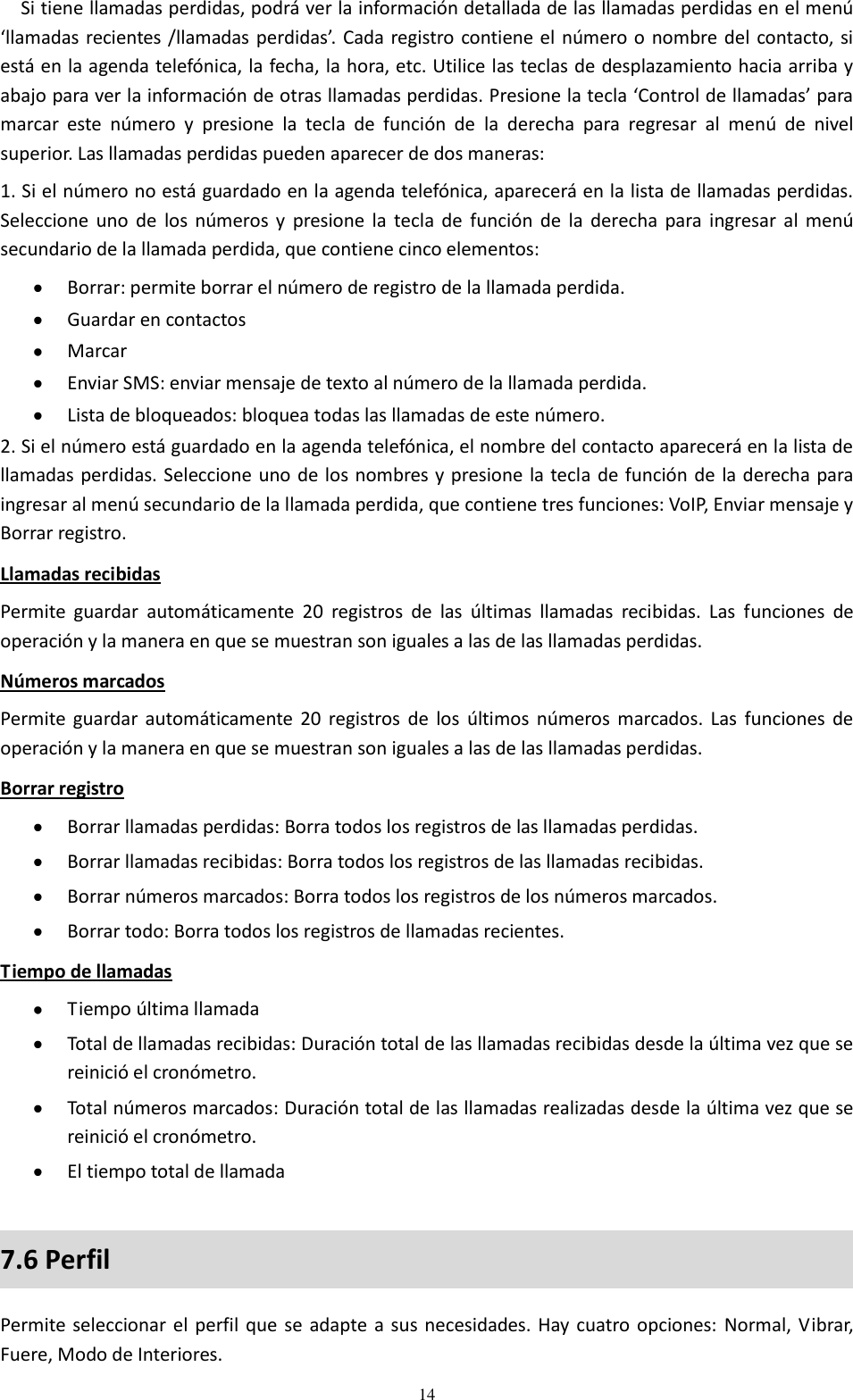 14 Si tiene llamadas perdidas, podrá ver la información detallada de las llamadas perdidas en el menú ‘llamadas recientes /llamadas perdidas’. Cada registro contiene el número o nombre del contacto, si está en la agenda telefónica, la fecha, la hora, etc. Utilice las teclas de desplazamiento hacia arriba y abajo para ver la información de otras llamadas perdidas. Presione la tecla ‘Control de llamadas’ para marcar  este  número  y  presione  la  tecla  de  función  de  la  derecha  para  regresar  al  menú  de  nivel superior. Las llamadas perdidas pueden aparecer de dos maneras: 1. Si el número no está guardado en la agenda telefónica, aparecerá en la lista de llamadas perdidas. Seleccione  uno  de  los  números  y  presione  la  tecla  de  función  de  la  derecha  para  ingresar al  menú secundario de la llamada perdida, que contiene cinco elementos:  Borrar: permite borrar el número de registro de la llamada perdida.  Guardar en contactos  Marcar  Enviar SMS: enviar mensaje de texto al número de la llamada perdida.  Lista de bloqueados: bloquea todas las llamadas de este número. 2. Si el número está guardado en la agenda telefónica, el nombre del contacto aparecerá en la lista de llamadas perdidas. Seleccione uno de los nombres y presione la tecla de función de la derecha para ingresar al menú secundario de la llamada perdida, que contiene tres funciones: VoIP, Enviar mensaje y Borrar registro. Llamadas recibidas Permite  guardar  automáticamente  20  registros  de  las  últimas  llamadas  recibidas.  Las  funciones  de operación y la manera en que se muestran son iguales a las de las llamadas perdidas. Números marcados Permite  guardar automáticamente  20  registros  de  los  últimos  números  marcados. Las  funciones  de operación y la manera en que se muestran son iguales a las de las llamadas perdidas. Borrar registro  Borrar llamadas perdidas: Borra todos los registros de las llamadas perdidas.  Borrar llamadas recibidas: Borra todos los registros de las llamadas recibidas.  Borrar números marcados: Borra todos los registros de los números marcados.  Borrar todo: Borra todos los registros de llamadas recientes. Tiempo de llamadas  Tiempo última llamada  Total de llamadas recibidas: Duración total de las llamadas recibidas desde la última vez que se reinició el cronómetro.  Total números marcados: Duración total de las llamadas realizadas desde la última vez que se reinició el cronómetro.  El tiempo total de llamada 7.6 Perfil Permite seleccionar el perfil que se  adapte a sus necesidades. Hay cuatro opciones:  Normal, Vibrar, Fuere, Modo de Interiores.  