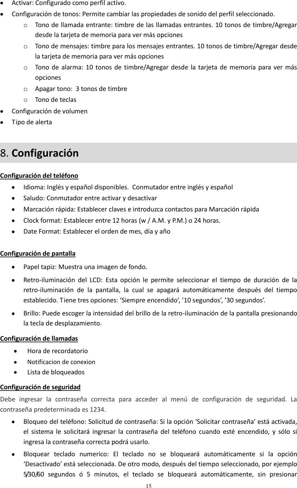 15  Activar: Configurado como perfil activo.  Configuración de tonos: Permite cambiar las propiedades de sonido del perfil seleccionado. o Tono de llamada entrante: timbre de las llamadas entrantes. 10 tonos de timbre/Agregar desde la tarjeta de memoria para ver más opciones o Tono de mensajes: timbre para los mensajes entrantes. 10 tonos de timbre/Agregar desde la tarjeta de memoria para ver más opciones o Tono de alarma: 10 tonos de timbre/Agregar desde  la tarjeta de memoria  para ver más opciones o Apagar tono:  3 tonos de timbre o Tono de teclas  Configuración de volumen  Tipo de alerta 8. Configuración  Configuración del teléfono  Idioma: Inglés y español disponibles.  Conmutador entre inglés y español  Saludo: Conmutador entre activar y desactivar  Marcación rápida: Establecer claves e introduzca contactos para Marcación rápida  Clock format: Establecer entre 12 horas (w / A.M. y P.M.) o 24 horas.  Date Format: Establecer el orden de mes, día y año  Configuración de pantalla  Papel tapiz: Muestra una imagen de fondo.  Retro-iluminación  del  LCD:  Esta  opción  le  permite  seleccionar  el  tiempo  de  duración  de  la retro-iluminación  de  la  pantalla,  la  cual  se  apagará  automáticamente  después  del  tiempo establecido. Tiene tres opciones: ‘Siempre encendido’, ’10 segundos’, ’30 segundos’.  Brillo: Puede escoger la intensidad del brillo de la retro-iluminación de la pantalla presionando la tecla de desplazamiento.  Configuración de llamadas  Hora de recordatorio  Notificacion de conexion  Lista de bloqueados Configuración de seguridad Debe  ingresar  la  contraseña  correcta  para  acceder  al  menú  de  configuración  de  seguridad.  La contraseña predeterminada es 1234.  Bloqueo del teléfono: Solicitud de contraseña: Si la opción ‘Solicitar contraseña’ está activada, el  sistema  le  solicitará  ingresar la  contraseña del  teléfono  cuando  esté  encendido,  y  sólo  si ingresa la contraseña correcta podrá usarlo.  Bloquear  teclado  numerico:  El  teclado  no  se  bloqueará  automáticamente  si  la  opción ‘Desactivado’ está seleccionada. De otro modo, después del tiempo seleccionado, por ejemplo 5/30/60  segundos  ó  5  minutos,  el  teclado  se  bloqueará  automáticamente,  sin  presionar 