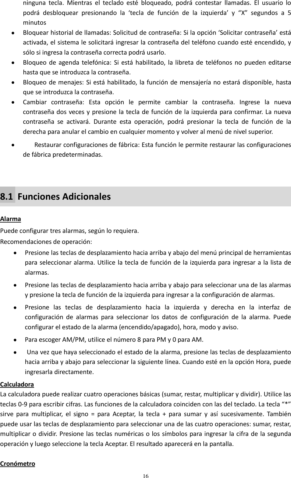  16 ninguna  tecla.  Mientras  el  teclado  esté  bloqueado,  podrá  contestar  llamadas.  El  usuario  lo podrá  desbloquear  presionando  la  ‘tecla  de  función  de  la  izquierda’  y  “X”  segundos  a  5 minutos   Bloquear historial de llamadas: Solicitud de contraseña: Si la opción ‘Solicitar contraseña’ está activada, el sistema le solicitará ingresar la contraseña del teléfono cuando esté encendido, y sólo si ingresa la contraseña correcta podrá usarlo.  Bloqueo  de agenda telefónica: Si está habilitado, la  libreta de teléfonos  no  pueden  editarse hasta que se introduzca la contraseña.  Bloqueo de menajes: Si está habilitado, la función de mensajería no estará disponible, hasta que se introduzca la contraseña.  Cambiar  contraseña:  Esta  opción  le  permite  cambiar  la  contraseña.  Ingrese  la  nueva contraseña dos veces y presione la tecla de función de la izquierda para confirmar. La nueva contraseña  se  activará.  Durante  esta  operación,  podrá  presionar  la  tecla  de  función  de  la derecha para anular el cambio en cualquier momento y volver al menú de nivel superior.  Restaurar configuraciones de fábrica: Esta función le permite restaurar las configuraciones de fábrica predeterminadas.  8.1  Funciones Adicionales  Alarma Puede configurar tres alarmas, según lo requiera.  Recomendaciones de operación:  Presione las teclas de desplazamiento hacia arriba y abajo del menú principal de herramientas para seleccionar alarma. Utilice la tecla de función de la izquierda para ingresar a la lista de alarmas.  Presione las teclas de desplazamiento hacia arriba y abajo para seleccionar una de las alarmas y presione la tecla de función de la izquierda para ingresar a la configuración de alarmas.  Presione  las  teclas  de  desplazamiento  hacia  la  izquierda  y  derecha  en  la  interfaz  de configuración  de  alarmas  para  seleccionar  los  datos  de  configuración  de  la  alarma.  Puede configurar el estado de la alarma (encendido/apagado), hora, modo y aviso.  Para escoger AM/PM, utilice el número 8 para PM y 0 para AM.  Una vez que haya seleccionado el estado de la alarma, presione las teclas de desplazamiento hacia arriba y abajo para seleccionar la siguiente línea. Cuando esté en la opción Hora, puede ingresarla directamente.  Calculadora La calculadora puede realizar cuatro operaciones básicas (sumar, restar, multiplicar y dividir). Utilice las teclas 0-9 para escribir cifras. Las funciones de la calculadora coinciden con las del teclado. La tecla “*” sirve  para  multiplicar,  el  signo  =  para  Aceptar,  la  tecla  +  para  sumar  y  así  sucesivamente.  También puede usar las teclas de desplazamiento para seleccionar una de las cuatro operaciones: sumar, restar, multiplicar o dividir. Presione las teclas numéricas o los símbolos para ingresar la cifra de la segunda operación y luego seleccione la tecla Aceptar. El resultado aparecerá en la pantalla.  Cronómetro 