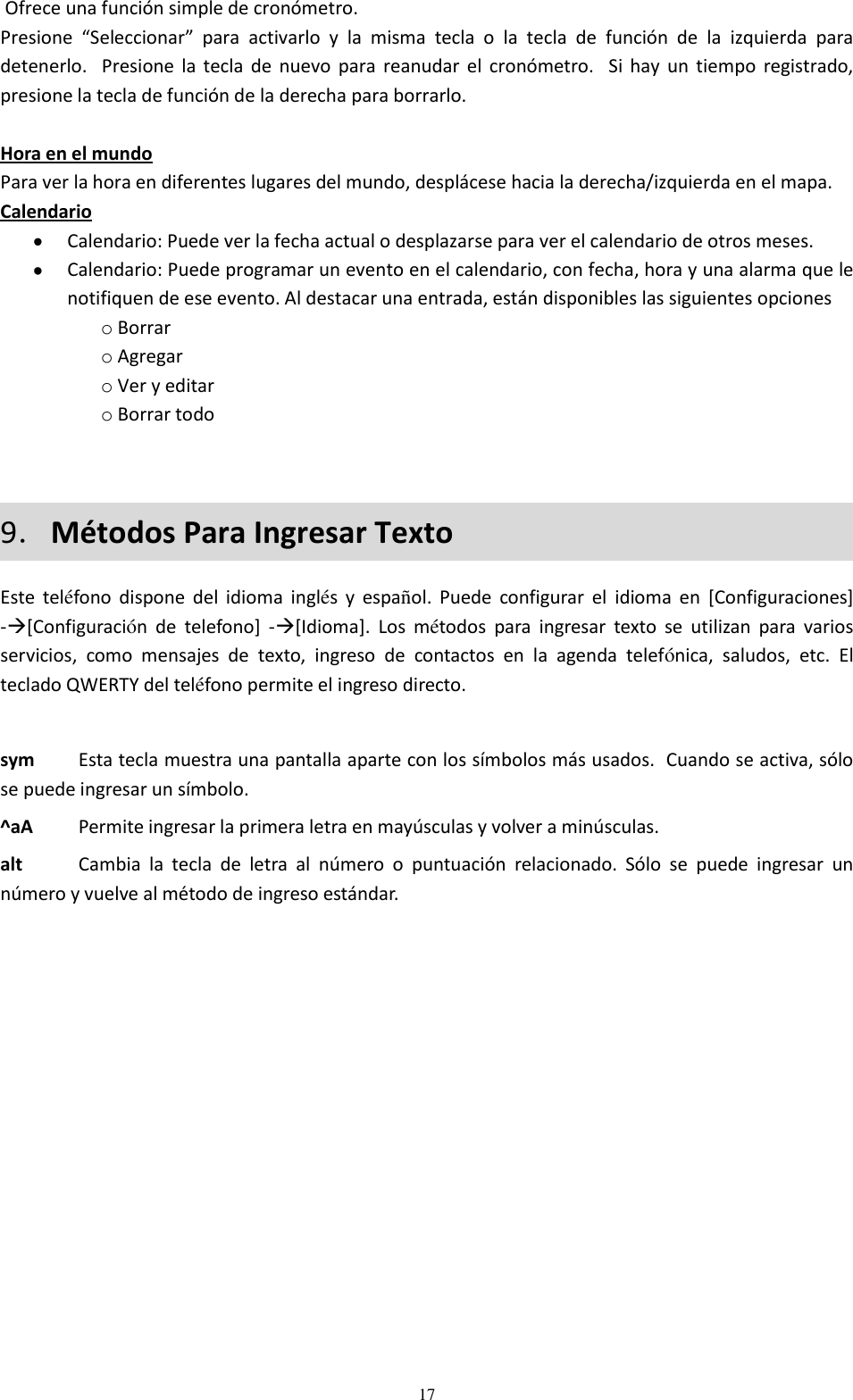  17  Ofrece una función simple de cronómetro. Presione  “Seleccionar”  para  activarlo  y  la  misma  tecla  o  la  tecla  de  función  de  la  izquierda  para detenerlo.   Presione  la  tecla  de  nuevo  para  reanudar  el  cronómetro.    Si  hay  un  tiempo  registrado, presione la tecla de función de la derecha para borrarlo.    Hora en el mundo Para ver la hora en diferentes lugares del mundo, desplácese hacia la derecha/izquierda en el mapa. Calendario  Calendario: Puede ver la fecha actual o desplazarse para ver el calendario de otros meses.   Calendario: Puede programar un evento en el calendario, con fecha, hora y una alarma que le notifiquen de ese evento. Al destacar una entrada, están disponibles las siguientes opciones o Borrar o Agregar o Ver y editar o Borrar todo  9．Métodos Para Ingresar Texto Este  teléfono  dispone  del  idioma  inglés  y  español.  Puede  configurar  el  idioma  en  [Configuraciones] -[Configuración  de  telefono]  -[Idioma].  Los  métodos  para  ingresar  texto  se  utilizan  para  varios servicios,  como  mensajes  de  texto,  ingreso  de  contactos  en  la  agenda  telefónica,  saludos,  etc.  El teclado QWERTY del teléfono permite el ingreso directo.  sym   Esta tecla muestra una pantalla aparte con los símbolos más usados.  Cuando se activa, sólo se puede ingresar un símbolo. ^aA   Permite ingresar la primera letra en mayúsculas y volver a minúsculas. alt    Cambia  la  tecla  de  letra  al  número  o  puntuación  relacionado.  Sólo  se  puede  ingresar  un número y vuelve al método de ingreso estándar. 