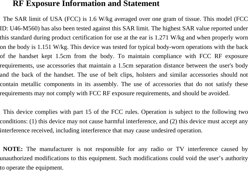 RF Exposure Information and Statement   The SAR limit of USA (FCC) is 1.6 W/kg averaged over one gram of tissue. This model (FCC ID: U46-M560) has also been tested against this SAR limit. The highest SAR value reported under this standard during product certification for use at the ear is 1.271 W/kg and when properly worn on the body is 1.151 W/kg. This device was tested for typical body-worn operations with the back of the handset kept 1.5cm from the body. To maintain compliance with FCC RF exposure requirements, use accessories that maintain a 1.5cm separation distance between the user&apos;s body and the back of the handset. The use of belt clips, holsters and similar accessories should not contain metallic components in its assembly. The use of accessories that do not satisfy these requirements may not comply with FCC RF exposure requirements, and should be avoided.  This device complies with part 15 of the FCC rules. Operation is subject to the following two conditions: (1) this device may not cause harmful interference, and (2) this device must accept any interference received, including interference that may cause undesired operation.  NOTE: The manufacturer is not responsible for any radio or TV interference caused by unauthorized modifications to this equipment. Such modifications could void the user’s authority to operate the equipment.   