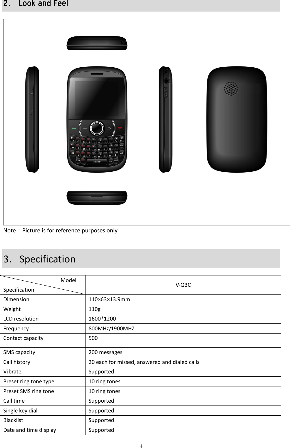  4 2．Look and Feel  Note：Picture is for reference purposes only.     3．Specification                    Model Specification                 V-Q3C Dimension 110×63×13.9mm Weight 110g LCD resolution 1600*1200 Frequency 800MHz/1900MHZ Contact capacity 500 SMS capacity 200 messages Call history 20 each for missed, answered and dialed calls Vibrate Supported Preset ring tone type 10 ring tones Preset SMS ring tone   10 ring tones Call time Supported Single key dial   Supported Blacklist Supported Date and time display Supported 