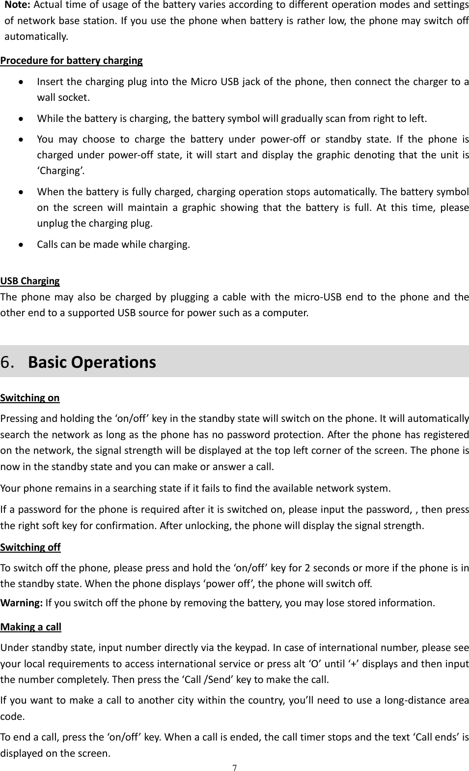  7 Note: Actual time of usage of the battery varies according to different operation modes and settings of network base station. If you use the phone when battery is rather low, the phone may switch off automatically.   Procedure for battery charging  Insert the charging plug into the Micro USB jack of the phone, then connect the charger to a wall socket.  While the battery is charging, the battery symbol will gradually scan from right to left.  You  may  choose  to  charge  the  battery  under  power-off  or  standby  state.  If  the  phone  is charged under power-off state, it will start and display the  graphic denoting that the  unit is ‘Charging’.  When the battery is fully charged, charging operation stops automatically. The battery symbol on  the  screen  will  maintain  a  graphic  showing  that  the  battery  is  full.  At  this  time,  please unplug the charging plug.  Calls can be made while charging.  USB Charging The phone may also be charged  by plugging a cable with the micro-USB end to  the  phone and the other end to a supported USB source for power such as a computer. 6．Basic Operations Switching on Pressing and holding the ‘on/off’ key in the standby state will switch on the phone. It will automatically search the network as long as the phone has no password protection. After the phone has registered on the network, the signal strength will be displayed at the top left corner of the screen. The phone is now in the standby state and you can make or answer a call. Your phone remains in a searching state if it fails to find the available network system. If a password for the phone is required after it is switched on, please input the password, , then press the right soft key for confirmation. After unlocking, the phone will display the signal strength. Switching off To switch off the phone, please press and hold the ‘on/off’ key for 2 seconds or more if the phone is in the standby state. When the phone displays ‘power off’, the phone will switch off. Warning: If you switch off the phone by removing the battery, you may lose stored information. Making a call Under standby state, input number directly via the keypad. In case of international number, please see your local requirements to access international service or press alt ‘O’ until ‘+’ displays and then input the number completely. Then press the ‘Call /Send’ key to make the call. If you want to make a call to another city within the country, you’ll need to use a long-distance area code. To end a call, press the ‘on/off’ key. When a call is ended, the call timer stops and the text ‘Call ends’ is displayed on the screen. 