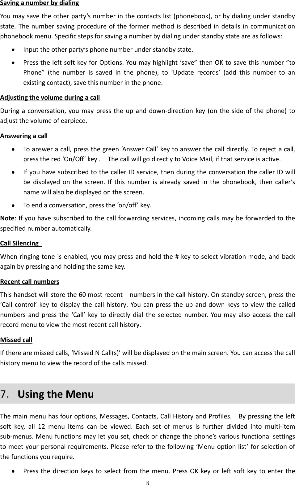  8 Saving a number by dialing You may save the other party’s number in the contacts list (phonebook), or by dialing under standby state. The number saving procedure of  the former method is described in details in communication phonebook menu. Specific steps for saving a number by dialing under standby state are as follows:  Input the other party’s phone number under standby state.  Press the left soft key for Options. You may highlight ‘save” then OK to save this number ”to Phone” (the  number  is  saved  in  the  phone),  to  ‘Update  records’  (add  this  number  to  an existing contact), save this number in the phone. Adjusting the volume during a call During a conversation, you may  press the up and  down-direction key  (on the side  of the phone)  to adjust the volume of earpiece. Answering a call  To answer a call, press the green ‘Answer Call’ key to answer the call directly. To reject a call, press the red ‘On/Off’ key .  The call will go directly to Voice Mail, if that service is active.  If you have subscribed to the caller ID service, then during the conversation the caller ID will be  displayed on  the  screen.  If  this  number  is  already  saved  in  the  phonebook,  then  caller’s name will also be displayed on the screen.    To end a conversation, press the ‘on/off’ key. Note: If you have subscribed to the call forwarding services, incoming calls may be forwarded to the specified number automatically. Call Silencing   When ringing tone is enabled, you may press and hold the # key to select vibration mode, and back again by pressing and holding the same key. Recent call numbers This handset will store the 60 most recent    numbers in the call history. On standby screen, press the ‘Call control’ key  to display  the  call history. You  can press the  up  and  down keys to view the  called numbers  and  press  the  ‘Call’  key  to  directly  dial  the selected  number.  You  may  also  access  the  call record menu to view the most recent call history. Missed call If there are missed calls, ‘Missed N Call(s)’ will be displayed on the main screen. You can access the call history menu to view the record of the calls missed. 7．Using the Menu The main menu has four options, Messages, Contacts, Call History and Profiles.    By pressing the left soft  key,  all  12  menu  items  can  be  viewed.  Each  set  of  menus  is  further  divided  into  multi-item sub-menus. Menu functions may let you set, check or change the phone’s various functional settings to meet your personal requirements. Please refer to the following ‘Menu option list’ for selection of the functions you require.  Press the direction  keys to select from the  menu. Press OK  key  or  left soft key to enter  the 