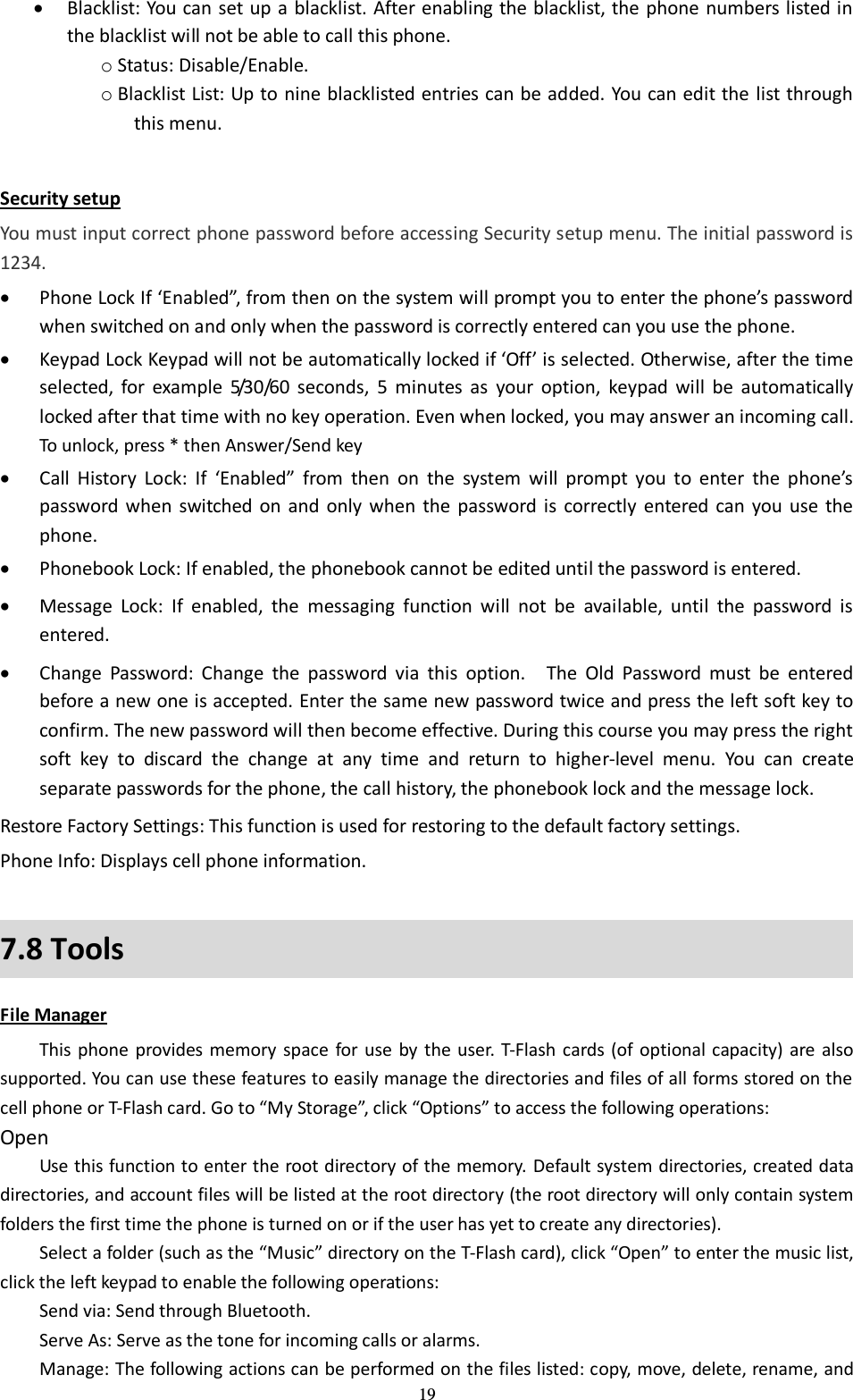  19  Blacklist: You can set up a blacklist. After enabling the blacklist, the phone numbers listed in the blacklist will not be able to call this phone.   o Status: Disable/Enable. o Blacklist List: Up to nine blacklisted entries can be added. You can edit the list through this menu.    Security setup You must input correct phone password before accessing Security setup menu. The initial password is 1234.  Phone Lock If ‘Enabled”, from then on the system will prompt you to enter the phone’s password when switched on and only when the password is correctly entered can you use the phone.  Keypad Lock Keypad will not be automatically locked if ‘Off’ is selected. Otherwise, after the time selected,  for  example  5/30/60  seconds,  5  minutes  as  your  option,  keypad  will  be  automatically locked after that time with no key operation. Even when locked, you may answer an incoming call. To unlock, press * then Answer/Send key  Call  History  Lock:  If  ‘Enabled” from  then  on  the  system  will  prompt  you  to  enter  the  phone’s password  when  switched  on  and  only  when  the  password  is  correctly  entered  can  you  use  the phone.  Phonebook Lock: If enabled, the phonebook cannot be edited until the password is entered.  Message  Lock:  If  enabled,  the  messaging  function  will  not  be  available,  until  the  password  is entered.  Change  Password:  Change  the  password  via  this  option.  The  Old  Password  must  be  entered before a new one is accepted. Enter the same new password twice and press the left soft key to confirm. The new password will then become effective. During this course you may press the right soft  key  to  discard  the  change  at  any  time  and  return  to  higher-level  menu.  You  can  create separate passwords for the phone, the call history, the phonebook lock and the message lock. Restore Factory Settings: This function is used for restoring to the default factory settings. Phone Info: Displays cell phone information.   7.8 Tools File Manager This phone  provides  memory space  for  use  by the user. T-Flash cards (of optional capacity) are also supported. You can use these features to easily manage the directories and files of all forms stored on the cell phone or T-Flash card. Go to “My Storage”, click “Options” to access the following operations:   Open Use this function to enter the root directory of the memory. Default system directories, created data directories, and account files will be listed at the root directory (the root directory will only contain system folders the first time the phone is turned on or if the user has yet to create any directories).   Select a folder (such as the “Music” directory on the T-Flash card), click “Open” to enter the music list, click the left keypad to enable the following operations:   Send via: Send through Bluetooth.   Serve As: Serve as the tone for incoming calls or alarms.   Manage: The following actions can be performed on the files listed: copy, move, delete, rename, and 