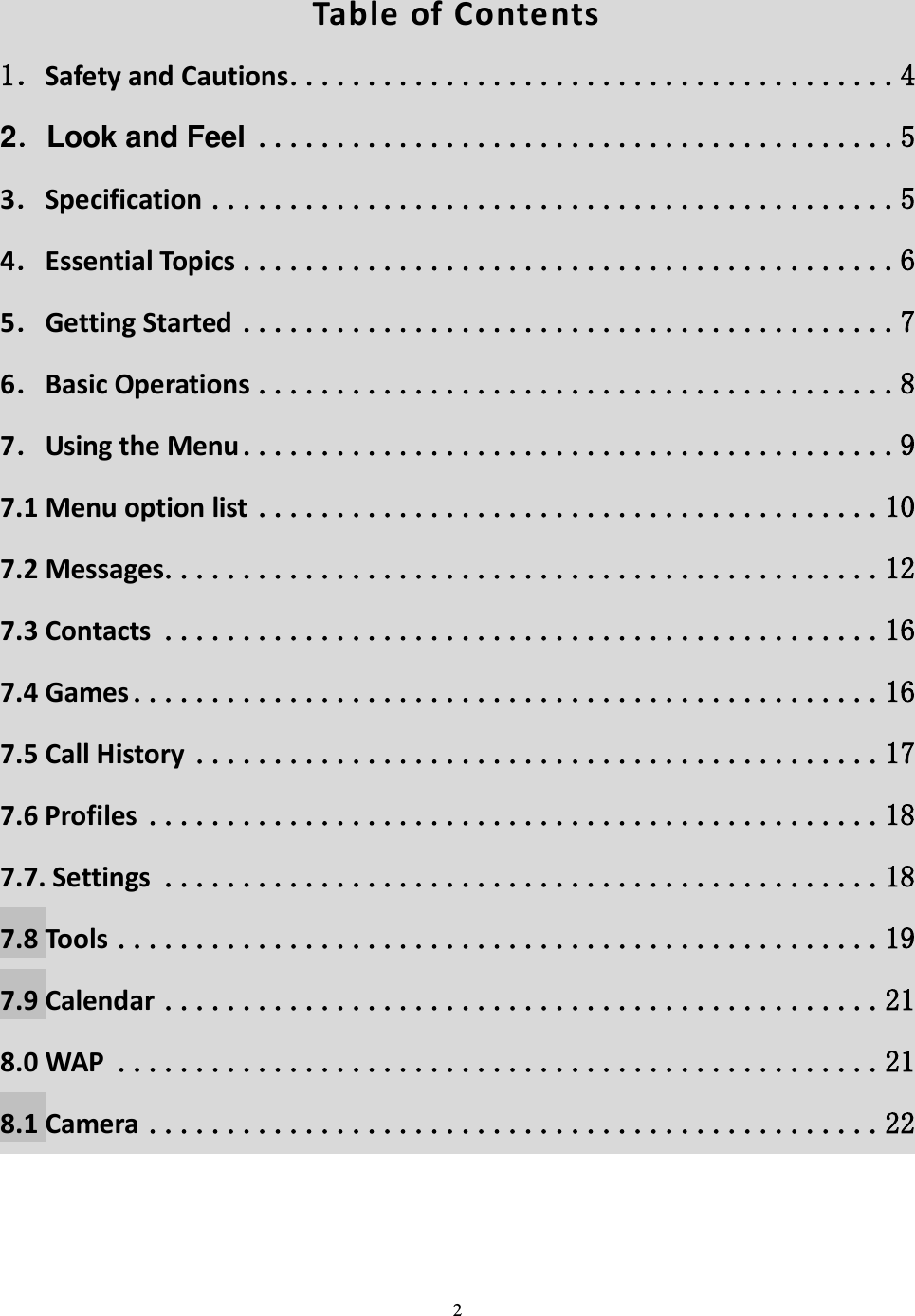  2   Table of Contents 1．Safety and Cautions .......................................4 2．Look and Feel .........................................5 3．Specification ............................................5 4．Essential Topics ..........................................6 5．Getting Started ..........................................7 6．Basic Operations .........................................8 7．Using the Menu ..........................................9 7.1 Menu option list ........................................ 10 7.2 Messages .............................................. 12 7.3 Contacts .............................................. 16 7.4 Games ................................................ 16 7.5 Call History ............................................ 17 7.6 Profiles ............................................... 18 7.7. Settings .............................................. 18 7.8 Tools ................................................. 19 7.9 Calendar .............................................. 21 8.0 WAP ................................................. 21 8.1 Camera ............................................... 22     