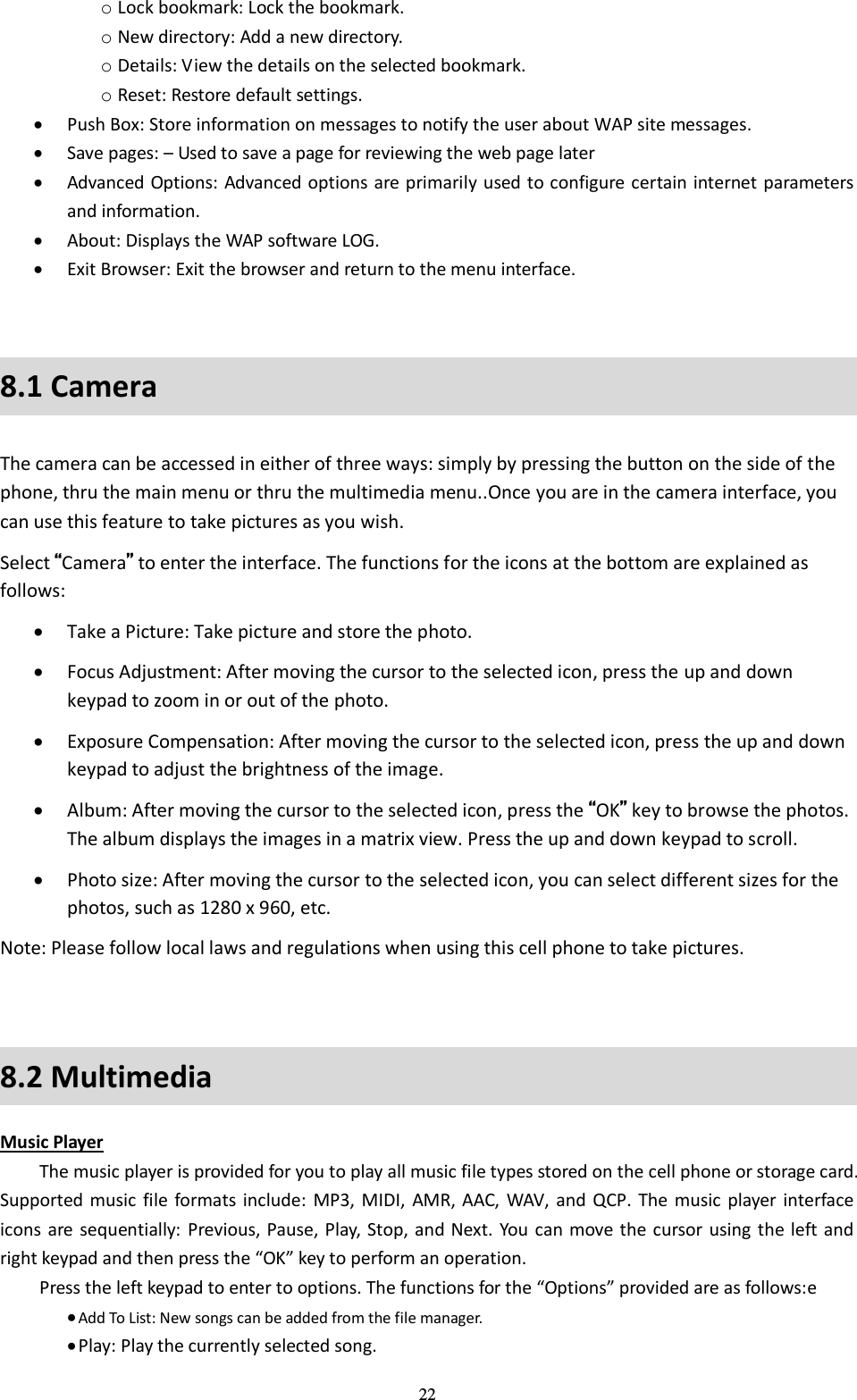  22 o Lock bookmark: Lock the bookmark.   o New directory: Add a new directory.   o Details: View the details on the selected bookmark.   o Reset: Restore default settings.    Push Box: Store information on messages to notify the user about WAP site messages.    Save pages: – Used to save a page for reviewing the web page later  Advanced Options: Advanced options are primarily used to configure  certain internet parameters and information.    About: Displays the WAP software LOG.    Exit Browser: Exit the browser and return to the menu interface.    8.1 Camera The camera can be accessed in either of three ways: simply by pressing the button on the side of the phone, thru the main menu or thru the multimedia menu..Once you are in the camera interface, you can use this feature to take pictures as you wish.   Select “Camera” to enter the interface. The functions for the icons at the bottom are explained as follows:    Take a Picture: Take picture and store the photo.    Focus Adjustment: After moving the cursor to the selected icon, press the up and down keypad to zoom in or out of the photo.    Exposure Compensation: After moving the cursor to the selected icon, press the up and down keypad to adjust the brightness of the image.    Album: After moving the cursor to the selected icon, press the “OK” key to browse the photos. The album displays the images in a matrix view. Press the up and down keypad to scroll.    Photo size: After moving the cursor to the selected icon, you can select different sizes for the photos, such as 1280 x 960, etc.   Note: Please follow local laws and regulations when using this cell phone to take pictures.  8.2 Multimedia Music Player   The music player is provided for you to play all music file types stored on the cell phone or storage card. Supported  music  file  formats include:  MP3, MIDI,  AMR, AAC,  WAV, and  QCP.  The music player  interface icons are  sequentially:  Previous, Pause, Play, Stop,  and Next. You  can move the cursor using  the left and right keypad and then press the “OK” key to perform an operation.   Press the left keypad to enter to options. The functions for the “Options” provided are as follows:e  Add To List: New songs can be added from the file manager.    Play: Play the currently selected song.   
