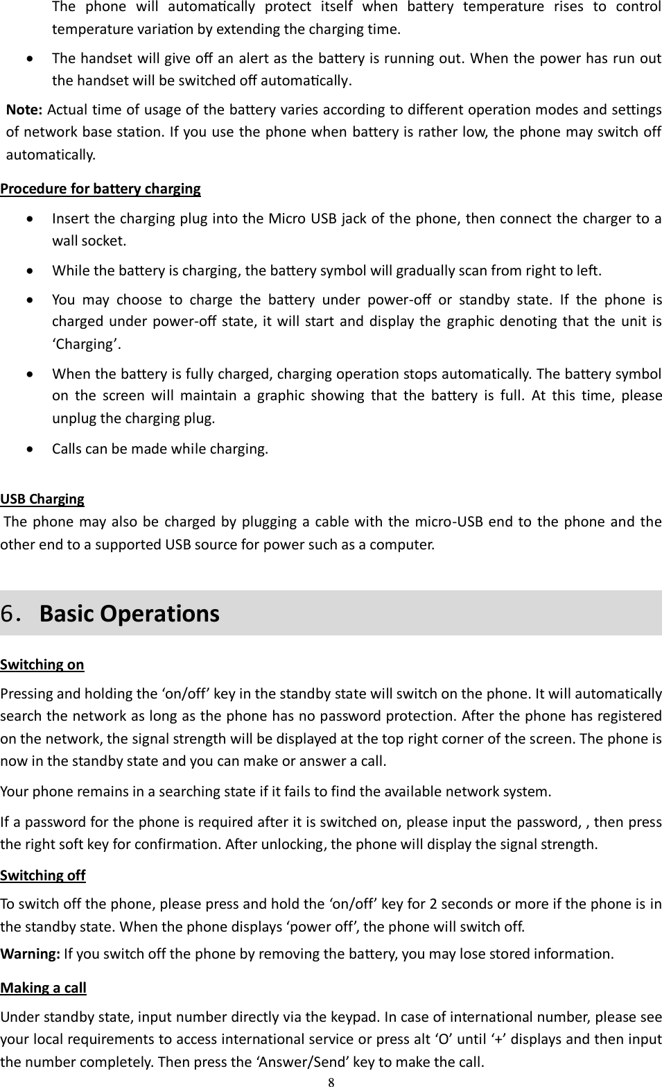  8 The  phone  will  automacally  protect  itself  when  baery  temperature  rises  to  control temperature variaon by extending the charging time.  The handset will give o an alert as the baery is running out. When the power has run out the handset will be switched o automacally. Note: Actual time of usage of the battery varies according to different operation modes and settings of network base station. If you use the phone when battery is rather low, the phone may switch off automatically.   Procedure for battery charging  Insert the charging plug into the Micro USB jack of the phone, then connect the charger to a wall socket.  While the battery is charging, the baery symbol will gradually scan from right to le.  You  may  choose  to  charge  the  baery  under  power-o  or  standby  state.  If  the  phone  is charged under  power-o state,  it  will  start and  display the  graphic denoting  that the unit is ‘Charging’.  When the battery is fully charged, charging operation stops automatically. The battery symbol on  the  screen  will  maintain  a  graphic  showing  that  the  battery  is  full.  At  this  time,  please unplug the charging plug.  Calls can be made while charging.  USB Charging  The phone may also be  charged by plugging a cable with the micro-USB end to the phone and the other end to a supported USB source for power such as a computer. 6．Basic Operations Switching on Pressing and holding the ‘on/off’ key in the standby state will switch on the phone. It will automatically search the network as long as the phone has no password protection. After the phone has registered on the network, the signal strength will be displayed at the top right corner of the screen. The phone is now in the standby state and you can make or answer a call. Your phone remains in a searching state if it fails to find the available network system. If a password for the phone is required after it is switched on, please input the password, , then press the right soft key for confirmation. After unlocking, the phone will display the signal strength. Switching off To switch off the phone, please press and hold the ‘on/off’ key for 2 seconds or more if the phone is in the standby state. When the phone displays ‘power off’, the phone will switch off. Warning: If you switch off the phone by removing the battery, you may lose stored information. Making a call Under standby state, input number directly via the keypad. In case of international number, please see your local requirements to access international service or press alt ‘O’ until ‘+’ displays and then input the number completely. Then press the ‘Answer/Send’ key to make the call. 
