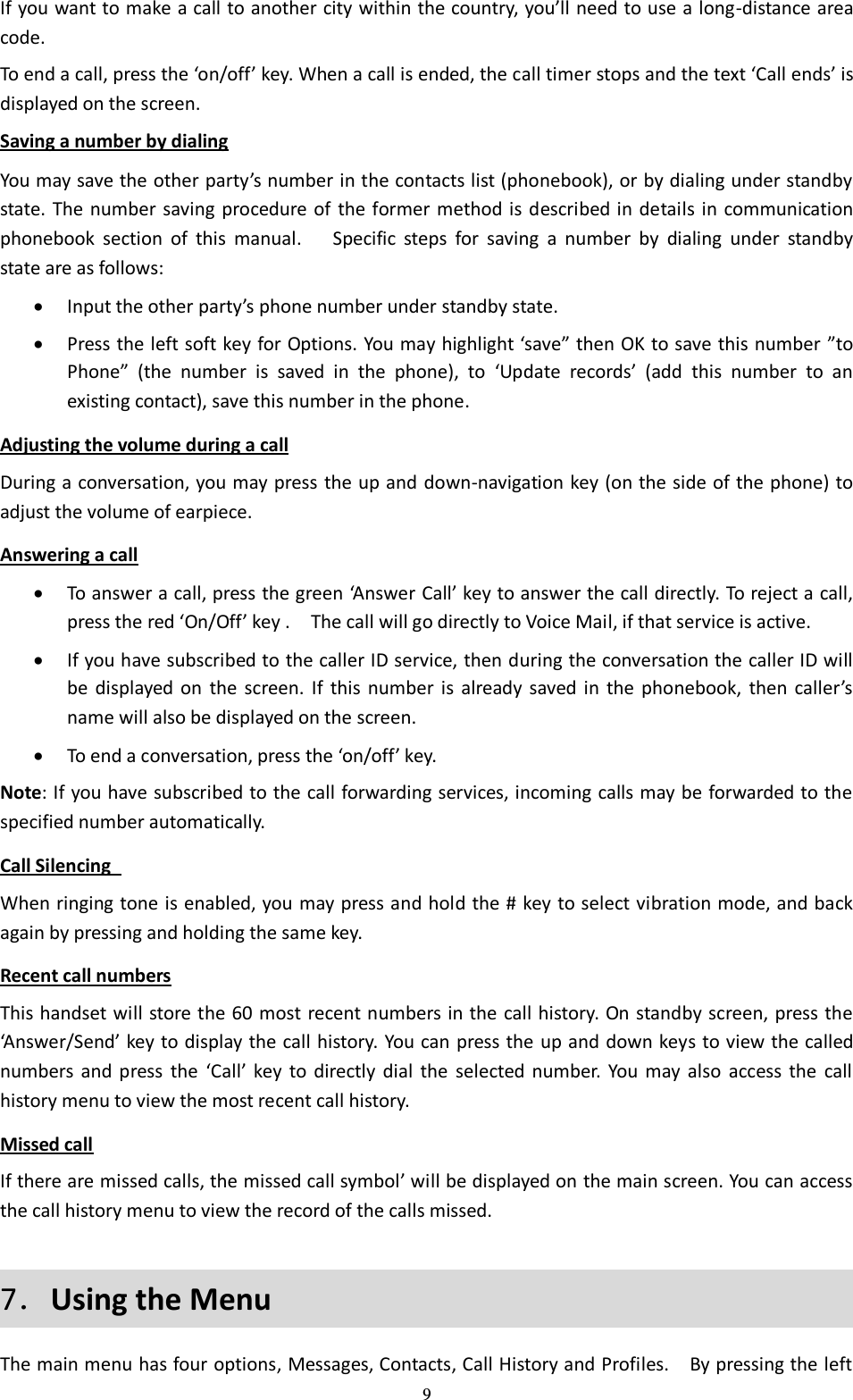  9 If you want to make a call to another city within the country, you’ll need to use a long-distance area code. To end a call, press the ‘on/off’ key. When a call is ended, the call timer stops and the text ‘Call ends’ is displayed on the screen. Saving a number by dialing You may save the other party’s number in the contacts list (phonebook), or by dialing under standby state. The number saving procedure of  the former method is  described in details in communication phonebook  section  of  this  manual.    Specific  steps  for  saving  a  number  by  dialing  under  standby state are as follows:  Input the other party’s phone number under standby state.  Press the left soft key for Options. You may highlight ‘save” then OK to save this number ”to Phone” (the  number  is  saved  in  the  phone),  to  ‘Update  records’  (add  this  number  to  an existing contact), save this number in the phone. Adjusting the volume during a call During a conversation, you may press the up and down-navigation key (on the side of the phone) to adjust the volume of earpiece. Answering a call  To answer a call, press the green ‘Answer Call’ key to answer the call directly. To reject a call, press the red ‘On/Off’ key .  The call will go directly to Voice Mail, if that service is active.  If you have subscribed to the caller ID service, then during the conversation the caller ID will be  displayed  on  the  screen.  If  this  number  is  already  saved  in  the  phonebook,  then  caller’s name will also be displayed on the screen.    To end a conversation, press the ‘on/off’ key. Note: If you have subscribed to the call forwarding services, incoming calls may be forwarded to the specified number automatically. Call Silencing   When ringing tone is enabled, you may press and hold the # key to select vibration mode, and back again by pressing and holding the same key. Recent call numbers This handset will store the 60 most recent numbers in the call history. On standby screen, press the ‘Answer/Send’ key to display the call history. You can press the up and down keys to view the called numbers  and  press  the  ‘Call’  key to  directly dial  the  selected  number.  You  may  also  access  the  call history menu to view the most recent call history. Missed call If there are missed calls, the missed call symbol’ will be displayed on the main screen. You can access the call history menu to view the record of the calls missed. 7．Using the Menu The main menu has four options, Messages, Contacts, Call History and Profiles.    By pressing the left 