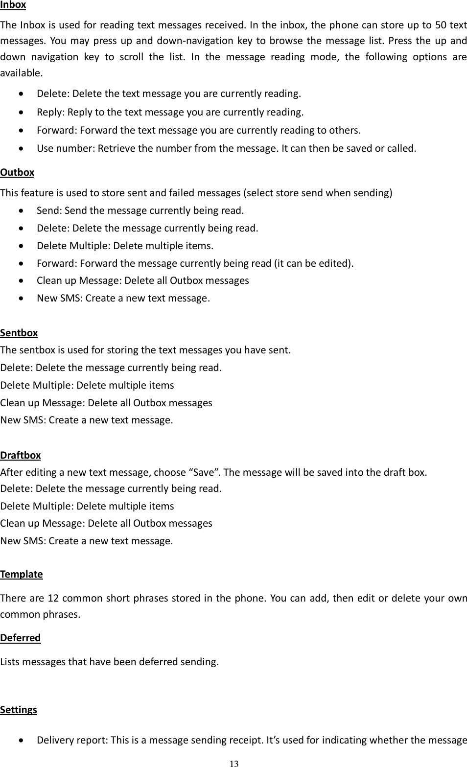  13 Inbox The Inbox is used for reading text messages received. In the inbox, the phone can store up to 50 text messages. You may press up and down-navigation key to browse the message list. Press the  up and down  navigation  key  to  scroll  the  list.  In  the  message  reading  mode,  the  following  options  are available.    Delete: Delete the text message you are currently reading.  Reply: Reply to the text message you are currently reading.  Forward: Forward the text message you are currently reading to others.  Use number: Retrieve the number from the message. It can then be saved or called.   Outbox This feature is used to store sent and failed messages (select store send when sending)  Send: Send the message currently being read.    Delete: Delete the message currently being read.    Delete Multiple: Delete multiple items.  Forward: Forward the message currently being read (it can be edited).  Clean up Message: Delete all Outbox messages  New SMS: Create a new text message.  Sentbox The sentbox is used for storing the text messages you have sent. Delete: Delete the message currently being read. Delete Multiple: Delete multiple items Clean up Message: Delete all Outbox messages New SMS: Create a new text message.  Draftbox After editing a new text message, choose “Save”. The message will be saved into the draft box.   Delete: Delete the message currently being read. Delete Multiple: Delete multiple items Clean up Message: Delete all Outbox messages New SMS: Create a new text message.  Template There are 12 common short phrases stored in the phone. You can add, then edit or delete your own   common phrases.   Deferred Lists messages that have been deferred sending.  Settings  Delivery report: This is a message sending receipt. It’s used for indicating whether the message 