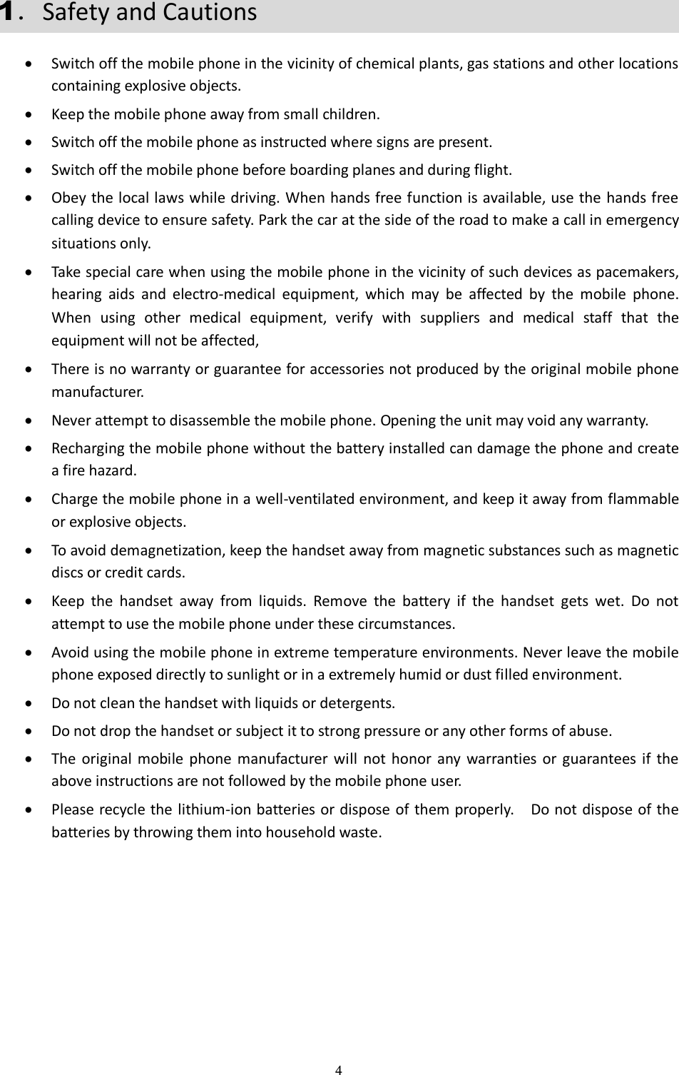  4 1．Safety and Cautions  Switch off the mobile phone in the vicinity of chemical plants, gas stations and other locations containing explosive objects.  Keep the mobile phone away from small children.  Switch off the mobile phone as instructed where signs are present.  Switch off the mobile phone before boarding planes and during flight.  Obey the local laws while driving. When hands free function is available, use the hands free calling device to ensure safety. Park the car at the side of the road to make a call in emergency situations only.  Take special care when using the mobile phone in the vicinity of such devices as pacemakers, hearing  aids  and  electro-medical  equipment,  which  may  be  affected  by  the  mobile  phone. When  using  other  medical  equipment,  verify  with  suppliers  and  medical  staff  that  the equipment will not be affected,    There is no warranty or guarantee for accessories not produced by the original mobile phone manufacturer.  Never attempt to disassemble the mobile phone. Opening the unit may void any warranty.  Recharging the mobile phone without the battery installed can damage the phone and create a fire hazard.  Charge the mobile phone in a well-ventilated environment, and keep it away from flammable or explosive objects.  To avoid demagnetization, keep the handset away from magnetic substances such as magnetic discs or credit cards.  Keep  the  handset  away  from  liquids.  Remove  the  battery  if  the  handset  gets  wet.  Do  not attempt to use the mobile phone under these circumstances.  Avoid using the mobile phone in extreme temperature environments. Never leave the mobile phone exposed directly to sunlight or in a extremely humid or dust filled environment.  Do not clean the handset with liquids or detergents.    Do not drop the handset or subject it to strong pressure or any other forms of abuse.  The original  mobile  phone  manufacturer will  not  honor  any  warranties  or  guarantees  if  the above instructions are not followed by the mobile phone user.  Please recycle the lithium-ion batteries or dispose of them properly.    Do not dispose of the batteries by throwing them into household waste. 