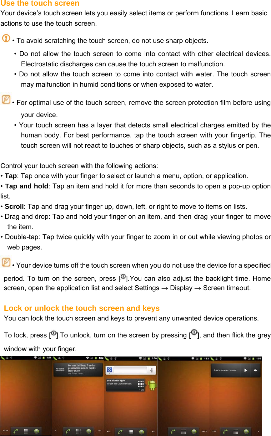 Use the touch screen Your device’s touch screen lets you easily select items or perform functions. Learn basic actions to use the touch screen. • To avoid scratching the touch screen, do not use sharp objects. • Do not allow the touch screen to come into contact with other electrical devices. Electrostatic discharges can cause the touch screen to malfunction. • Do not allow the touch screen to come into contact with water. The touch screen may malfunction in humid conditions or when exposed to water.  • For optimal use of the touch screen, remove the screen protection film before using your device. • Your touch screen has a layer that detects small electrical charges emitted by the human body. For best performance, tap the touch screen with your fingertip. The touch screen will not react to touches of sharp objects, such as a stylus or pen.    Control your touch screen with the following actions: • Tap: Tap once with your finger to select or launch a menu, option, or application. • Tap and hold: Tap an item and hold it for more than seconds to open a pop-up option list. • Scroll: Tap and drag your finger up, down, left, or right to move to items on lists. • Drag and drop: Tap and hold your finger on an item, and  then drag your finger to move the item. • Double-tap: Tap twice quickly with your finger to zoom in or out while viewing photos or web pages. • Your device turns off the touch screen when you do not use the device for a specified period. To turn on the screen, press [ ].You can also adjust the backlight time. Home screen, open the application list and select Settings → Display → Screen timeout.  Lock or unlock the touch screen and keys   You can lock the touch screen and keys to prevent any unwanted device operations. To lock, press [ ].To unlock, turn on the screen by pressing [ ], and then flick the grey window with your finger.  