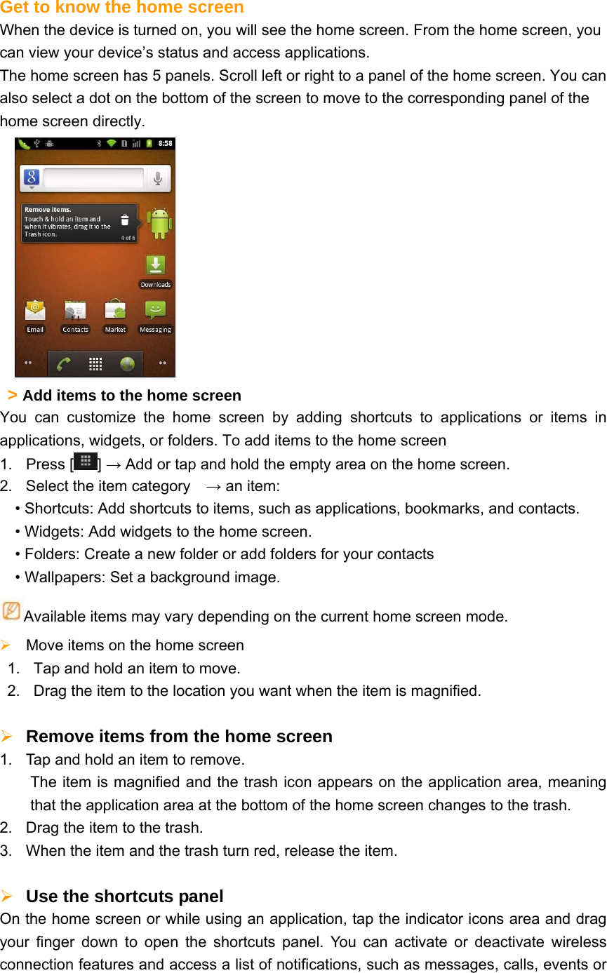  Get to know the home screen When the device is turned on, you will see the home screen. From the home screen, you can view your device’s status and access applications.   The home screen has 5 panels. Scroll left or right to a panel of the home screen. You can also select a dot on the bottom of the screen to move to the corresponding panel of the home screen directly.       &gt; Add items to the home screen   You can customize the home screen by adding shortcuts to applications or items in applications, widgets, or folders. To add items to the home screen 1. Press [ ] → Add or tap and hold the empty area on the home screen. 2.  Select the item category    → an item: • Shortcuts: Add shortcuts to items, such as applications, bookmarks, and contacts. • Widgets: Add widgets to the home screen. • Folders: Create a new folder or add folders for your contacts • Wallpapers: Set a background image. Available items may vary depending on the current home screen mode.  Move items on the home screen   1.  Tap and hold an item to move. 2.  Drag the item to the location you want when the item is magnified.   Remove items from the home screen   1.  Tap and hold an item to remove.     The item is magnified and the trash icon appears on the application area, meaning that the application area at the bottom of the home screen changes to the trash.   2.  Drag the item to the trash. 3.  When the item and the trash turn red, release the item.   Use the shortcuts panel   On the home screen or while using an application, tap the indicator icons area and drag your finger down to open the shortcuts panel. You can activate or deactivate wireless connection features and access a list of notifications, such as messages, calls, events or 