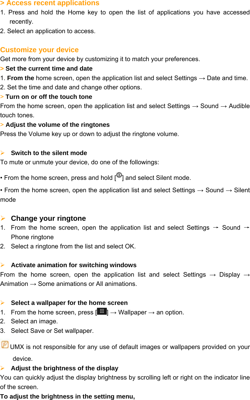   &gt; Access recent applications   1. Press and hold the Home key to open the list of applications you have accessed recently. 2. Select an application to access.  Customize your device Get more from your device by customizing it to match your preferences.     &gt; Set the current time and date   1. From the home screen, open the application list and select Settings → Date and time. 2. Set the time and date and change other options. &gt; Turn on or off the touch tone   From the home screen, open the application list and select Settings → Sound → Audible touch tones. &gt; Adjust the volume of the ringtones   Press the Volume key up or down to adjust the ringtone volume.   Switch to the silent mode   To mute or unmute your device, do one of the followings: • From the home screen, press and hold [ ] and select Silent mode. • From the home screen, open the application list and select Settings → Sound → Silent mode   Change your ringtone   1.  From the home screen, open the application list and select Settings → Sound → Phone ringtone 2.  Select a ringtone from the list and select OK.   Activate animation for switching windows From the home screen, open the application list and select Settings → Display → Animation → Some animations or All animations.   Select a wallpaper for the home screen   1.  From the home screen, press [ ] → Wallpaper → an option. 2.  Select an image. 3.  Select Save or Set wallpaper. UMX is not responsible for any use of default images or wallpapers provided on your device.  Adjust the brightness of the display   You can quickly adjust the display brightness by scrolling left or right on the indicator line of the screen. To adjust the brightness in the setting menu, 