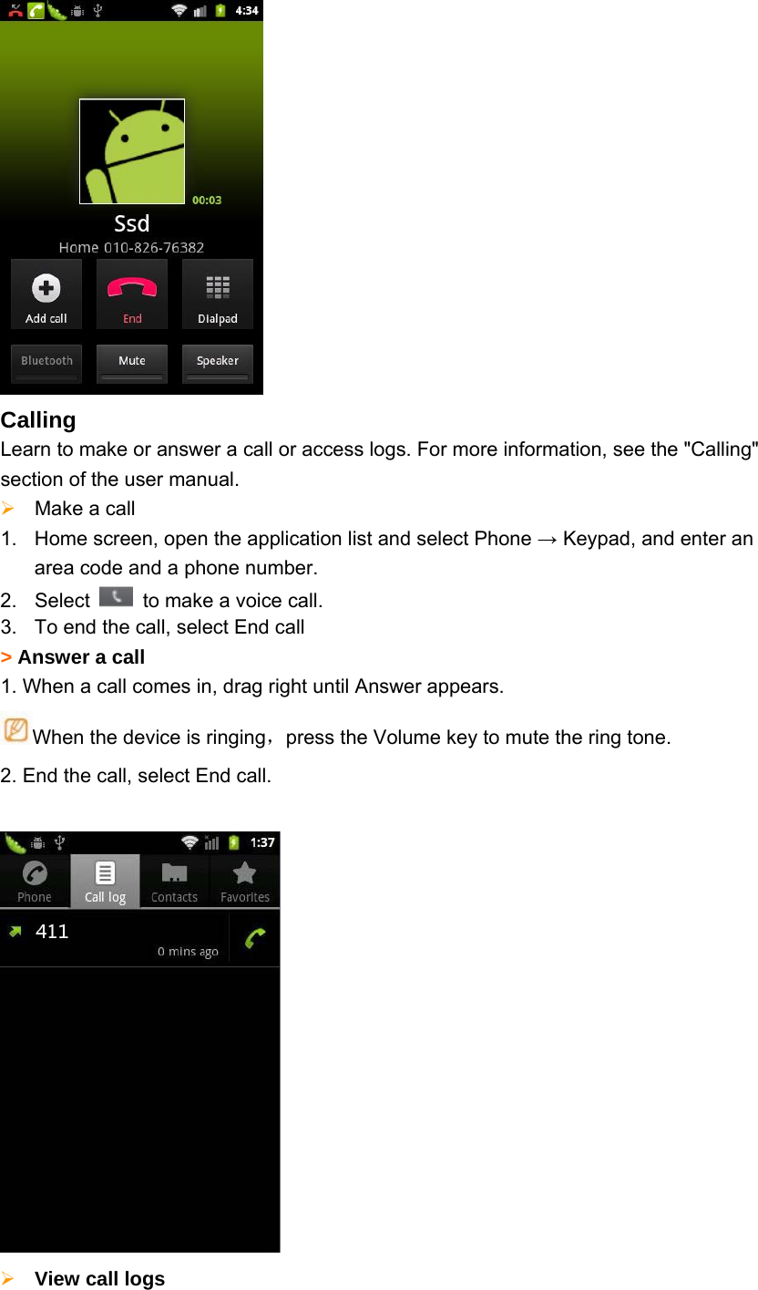  Calling Learn to make or answer a call or access logs. For more information, see the &quot;Calling&quot; section of the user manual.  Make a call     1.  Home screen, open the application list and select Phone → Keypad, and enter an area code and a phone number. 2. Select    to make a voice call.   3.  To end the call, select End call &gt; Answer a call 1. When a call comes in, drag right until Answer appears. When the device is ringing，press the Volume key to mute the ring tone. 2. End the call, select End call.    View call logs   