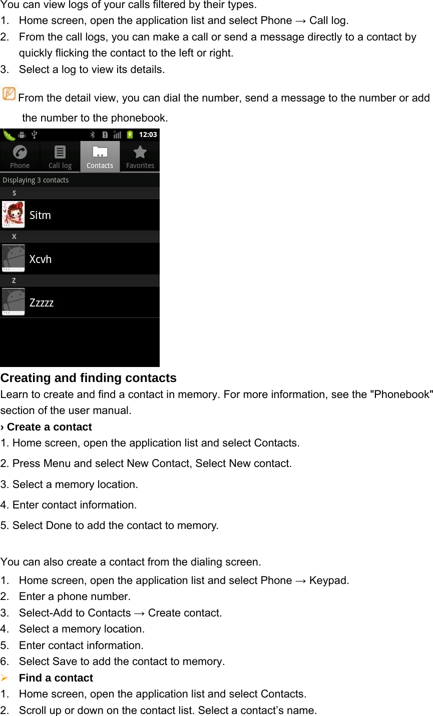 You can view logs of your calls filtered by their types.   1.  Home screen, open the application list and select Phone → Call log. 2.  From the call logs, you can make a call or send a message directly to a contact by quickly flicking the contact to the left or right. 3.  Select a log to view its details. From the detail view, you can dial the number, send a message to the number or add the number to the phonebook.  Creating and finding contacts Learn to create and find a contact in memory. For more information, see the &quot;Phonebook&quot; section of the user manual. › Create a contact 1. Home screen, open the application list and select Contacts.   2. Press Menu and select New Contact, Select New contact.   3. Select a memory location.   4. Enter contact information.   5. Select Done to add the contact to memory.  You can also create a contact from the dialing screen. 1.  Home screen, open the application list and select Phone → Keypad.   2.  Enter a phone number. 3.  Select-Add to Contacts → Create contact. 4.  Select a memory location. 5.  Enter contact information. 6.  Select Save to add the contact to memory.  Find a contact   1.  Home screen, open the application list and select Contacts. 2.  Scroll up or down on the contact list. Select a contact’s name. 