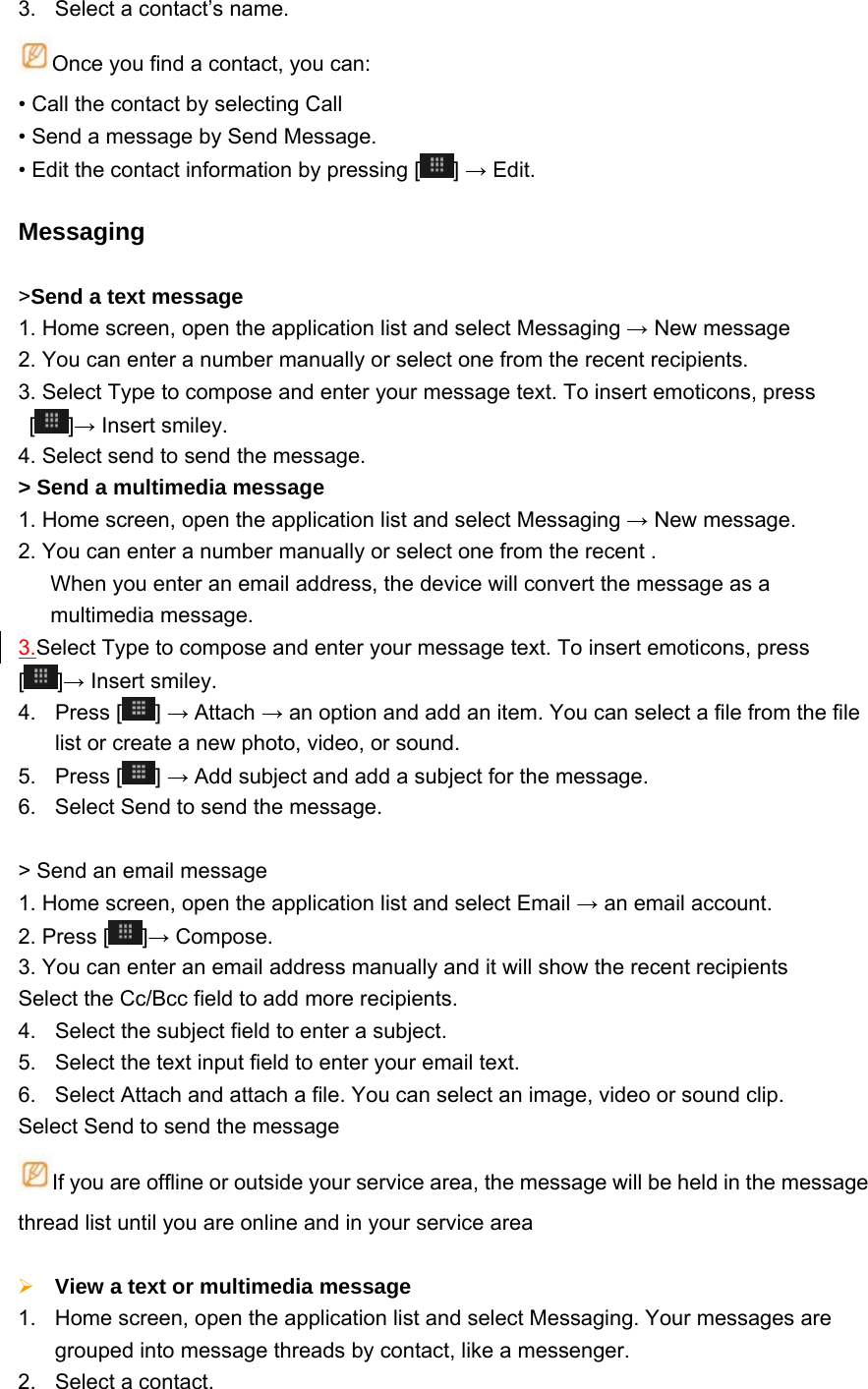 3.  Select a contact’s name. Once you find a contact, you can: • Call the contact by selecting Call   • Send a message by Send Message.     • Edit the contact information by pressing [ ] → Edit.  Messaging  &gt;Send a text message   1. Home screen, open the application list and select Messaging → New message 2. You can enter a number manually or select one from the recent recipients.   3. Select Type to compose and enter your message text. To insert emoticons, press []→ Insert smiley. 4. Select send to send the message. &gt; Send a multimedia message   1. Home screen, open the application list and select Messaging → New message. 2. You can enter a number manually or select one from the recent . When you enter an email address, the device will convert the message as a multimedia message. 3.Select Type to compose and enter your message text. To insert emoticons, press [ ]→ Insert smiley. 4. Press [ ] → Attach → an option and add an item. You can select a file from the file list or create a new photo, video, or sound. 5. Press [ ] → Add subject and add a subject for the message. 6.  Select Send to send the message.  &gt; Send an email message   1. Home screen, open the application list and select Email → an email account. 2. Press [ ]→ Compose. 3. You can enter an email address manually and it will show the recent recipients   Select the Cc/Bcc field to add more recipients. 4.  Select the subject field to enter a subject. 5.  Select the text input field to enter your email text. 6.  Select Attach and attach a file. You can select an image, video or sound clip. Select Send to send the message If you are offline or outside your service area, the message will be held in the message thread list until you are online and in your service area   View a text or multimedia message   1.  Home screen, open the application list and select Messaging. Your messages are grouped into message threads by contact, like a messenger. 2. Select a contact.  