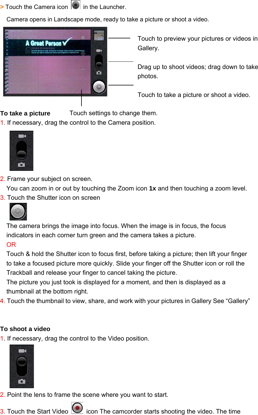 &gt; Touch the Camera icon    in the Launcher. Camera opens in Landscape mode, ready to take a picture or shoot a video.     To take a picture 1. If necessary, drag the control to the Camera position.      2. Frame your subject on screen. You can zoom in or out by touching the Zoom icon 1x and then touching a zoom level. 3. Touch the Shutter icon on screen  The camera brings the image into focus. When the image is in focus, the focus indicators in each corner turn green and the camera takes a picture. OR Touch &amp; hold the Shutter icon to focus first, before taking a picture; then lift your finger to take a focused picture more quickly. Slide your finger off the Shutter icon or roll the Trackball and release your finger to cancel taking the picture. The picture you just took is displayed for a moment, and then is displayed as a thumbnail at the bottom right. 4. Touch the thumbnail to view, share, and work with your pictures in Gallery See “Gallery”     To shoot a video 1. If necessary, drag the control to the Video position.      2. Point the lens to frame the scene where you want to start. 3. Touch the Start Video    icon The camcorder starts shooting the video. The time  Touch to preview your pictures or videos in Gallery.  Drag up to shoot videos; drag down to take photos.  Touch to take a picture or shoot a video. Touch settings to change them.