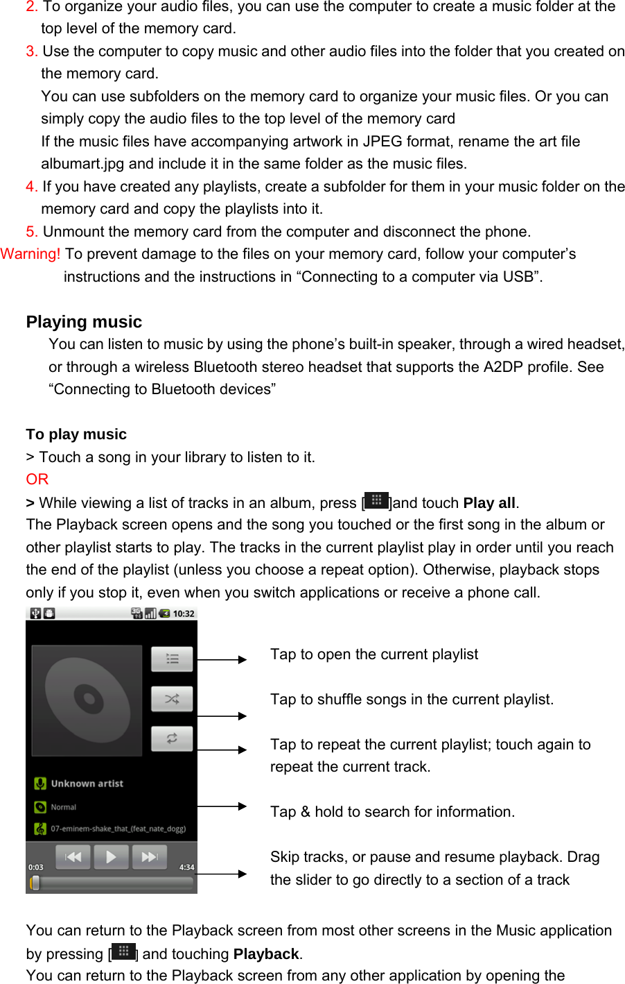 2. To organize your audio files, you can use the computer to create a music folder at the top level of the memory card. 3. Use the computer to copy music and other audio files into the folder that you created on the memory card. You can use subfolders on the memory card to organize your music files. Or you can simply copy the audio files to the top level of the memory card If the music files have accompanying artwork in JPEG format, rename the art file albumart.jpg and include it in the same folder as the music files. 4. If you have created any playlists, create a subfolder for them in your music folder on the memory card and copy the playlists into it. 5. Unmount the memory card from the computer and disconnect the phone. Warning! To prevent damage to the files on your memory card, follow your computer’s instructions and the instructions in “Connecting to a computer via USB”.  Playing music You can listen to music by using the phone’s built-in speaker, through a wired headset, or through a wireless Bluetooth stereo headset that supports the A2DP profile. See “Connecting to Bluetooth devices”    To play music &gt; Touch a song in your library to listen to it. OR  &gt; While viewing a list of tracks in an album, press [ ]and touch Play all. The Playback screen opens and the song you touched or the first song in the album or other playlist starts to play. The tracks in the current playlist play in order until you reach the end of the playlist (unless you choose a repeat option). Otherwise, playback stops only if you stop it, even when you switch applications or receive a phone call.   You can return to the Playback screen from most other screens in the Music application by pressing [ ] and touching Playback. You can return to the Playback screen from any other application by opening the  Tap to open the current playlist  Tap to shuffle songs in the current playlist.  Tap to repeat the current playlist; touch again to repeat the current track.  Tap &amp; hold to search for information.  Skip tracks, or pause and resume playback. Drag the slider to go directly to a section of a track 