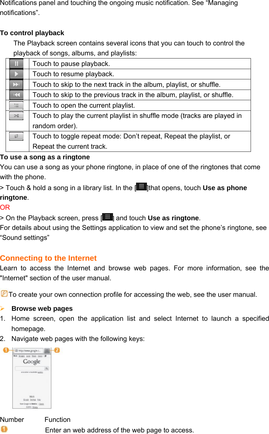 Notifications panel and touching the ongoing music notification. See “Managing notifications”.  To control playback The Playback screen contains several icons that you can touch to control the playback of songs, albums, and playlists:  Touch to pause playback.  Touch to resume playback.  Touch to skip to the next track in the album, playlist, or shuffle.  Touch to skip to the previous track in the album, playlist, or shuffle.  Touch to open the current playlist.  Touch to play the current playlist in shuffle mode (tracks are played in random order).  Touch to toggle repeat mode: Don’t repeat, Repeat the playlist, or Repeat the current track. To use a song as a ringtone You can use a song as your phone ringtone, in place of one of the ringtones that come with the phone. &gt; Touch &amp; hold a song in a library list. In the [ ]that opens, touch Use as phone ringtone. OR &gt; On the Playback screen, press [ ] and touch Use as ringtone. For details about using the Settings application to view and set the phone’s ringtone, see “Sound settings”  Connecting to the Internet Learn to access the Internet and browse web pages. For more information, see the &quot;Internet&quot; section of the user manual. To create your own connection profile for accessing the web, see the user manual.  Browse web pages 1.  Home screen, open the application list and select Internet to launch a specified homepage. 2.  Navigate web pages with the following keys:  Number      Function                       Enter an web address of the web page to access. 