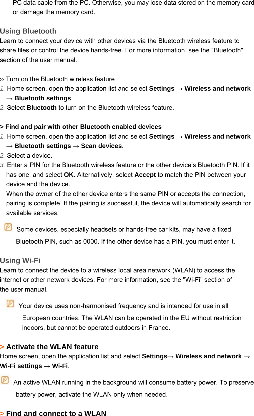 PC data cable from the PC. Otherwise, you may lose data stored on the memory card or damage the memory card.  Using Bluetooth Learn to connect your device with other devices via the Bluetooth wireless feature to share files or control the device hands-free. For more information, see the &quot;Bluetooth&quot; section of the user manual.  ›› Turn on the Bluetooth wireless feature 1. Home screen, open the application list and select Settings → Wireless and network → Bluetooth settings. 2. Select Bluetooth to turn on the Bluetooth wireless feature.  &gt; Find and pair with other Bluetooth enabled devices 1. Home screen, open the application list and select Settings → Wireless and network → Bluetooth settings → Scan devices. 2. Select a device. 3. Enter a PIN for the Bluetooth wireless feature or the other device’s Bluetooth PIN. If it has one, and select OK. Alternatively, select Accept to match the PIN between your device and the device.   When the owner of the other device enters the same PIN or accepts the connection, pairing is complete. If the pairing is successful, the device will automatically search for available services.   Some devices, especially headsets or hands-free car kits, may have a fixed Bluetooth PIN, such as 0000. If the other device has a PIN, you must enter it.  Using Wi-Fi Learn to connect the device to a wireless local area network (WLAN) to access the internet or other network devices. For more information, see the &quot;Wi-Fi&quot; section of the user manual.   Your device uses non-harmonised frequency and is intended for use in all European countries. The WLAN can be operated in the EU without restriction indoors, but cannot be operated outdoors in France.  &gt; Activate the WLAN feature Home screen, open the application list and select Settings→ Wireless and network → Wi-Fi settings → Wi-Fi.   An active WLAN running in the background will consume battery power. To preserve battery power, activate the WLAN only when needed.  &gt; Find and connect to a WLAN 