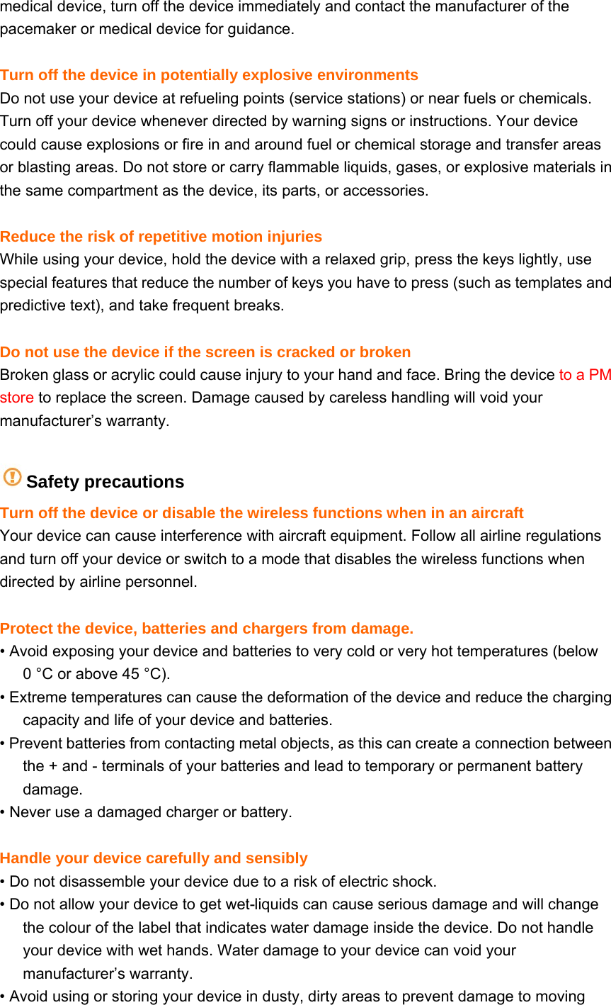 medical device, turn off the device immediately and contact the manufacturer of the pacemaker or medical device for guidance.  Turn off the device in potentially explosive environments Do not use your device at refueling points (service stations) or near fuels or chemicals. Turn off your device whenever directed by warning signs or instructions. Your device could cause explosions or fire in and around fuel or chemical storage and transfer areas or blasting areas. Do not store or carry flammable liquids, gases, or explosive materials in the same compartment as the device, its parts, or accessories.  Reduce the risk of repetitive motion injuries While using your device, hold the device with a relaxed grip, press the keys lightly, use special features that reduce the number of keys you have to press (such as templates and predictive text), and take frequent breaks.  Do not use the device if the screen is cracked or broken Broken glass or acrylic could cause injury to your hand and face. Bring the device to a PM store to replace the screen. Damage caused by careless handling will void your manufacturer’s warranty.  Safety precautions Turn off the device or disable the wireless functions when in an aircraft Your device can cause interference with aircraft equipment. Follow all airline regulations and turn off your device or switch to a mode that disables the wireless functions when directed by airline personnel.  Protect the device, batteries and chargers from damage. • Avoid exposing your device and batteries to very cold or very hot temperatures (below 0 °C or above 45 °C). • Extreme temperatures can cause the deformation of the device and reduce the charging capacity and life of your device and batteries. • Prevent batteries from contacting metal objects, as this can create a connection between the + and - terminals of your batteries and lead to temporary or permanent battery damage. • Never use a damaged charger or battery.  Handle your device carefully and sensibly • Do not disassemble your device due to a risk of electric shock. • Do not allow your device to get wet-liquids can cause serious damage and will change the colour of the label that indicates water damage inside the device. Do not handle your device with wet hands. Water damage to your device can void your manufacturer’s warranty. • Avoid using or storing your device in dusty, dirty areas to prevent damage to moving 