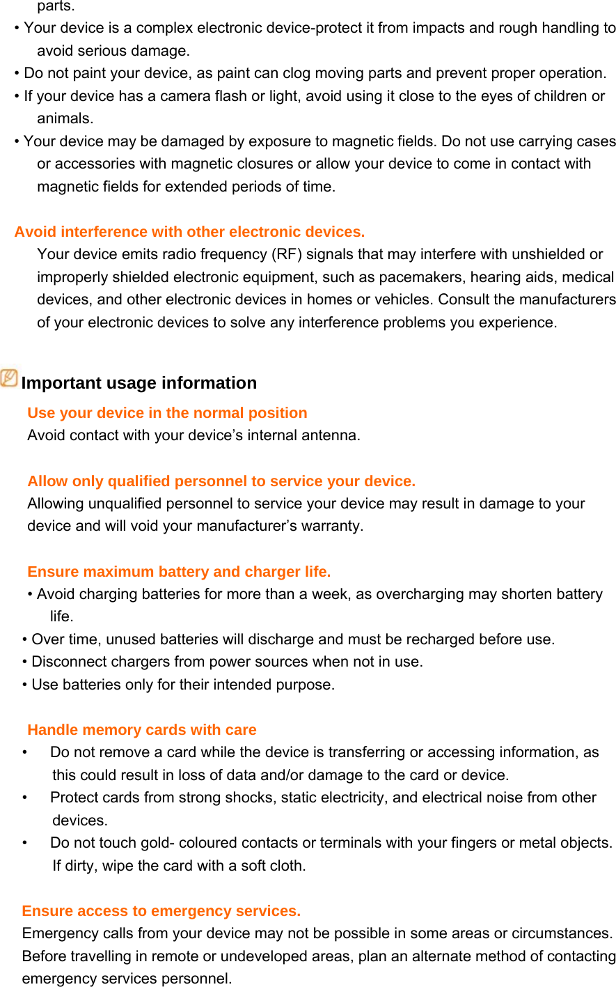 parts. • Your device is a complex electronic device-protect it from impacts and rough handling to avoid serious damage. • Do not paint your device, as paint can clog moving parts and prevent proper operation. • If your device has a camera flash or light, avoid using it close to the eyes of children or animals. • Your device may be damaged by exposure to magnetic fields. Do not use carrying cases or accessories with magnetic closures or allow your device to come in contact with magnetic fields for extended periods of time.  Avoid interference with other electronic devices. Your device emits radio frequency (RF) signals that may interfere with unshielded or improperly shielded electronic equipment, such as pacemakers, hearing aids, medical devices, and other electronic devices in homes or vehicles. Consult the manufacturers of your electronic devices to solve any interference problems you experience.  Important usage information Use your device in the normal position Avoid contact with your device’s internal antenna.  Allow only qualified personnel to service your device. Allowing unqualified personnel to service your device may result in damage to your device and will void your manufacturer’s warranty.  Ensure maximum battery and charger life. • Avoid charging batteries for more than a week, as overcharging may shorten battery life. • Over time, unused batteries will discharge and must be recharged before use. • Disconnect chargers from power sources when not in use. • Use batteries only for their intended purpose.  Handle memory cards with care •      Do not remove a card while the device is transferring or accessing information, as this could result in loss of data and/or damage to the card or device. •      Protect cards from strong shocks, static electricity, and electrical noise from other devices. •      Do not touch gold- coloured contacts or terminals with your fingers or metal objects. If dirty, wipe the card with a soft cloth.  Ensure access to emergency services. Emergency calls from your device may not be possible in some areas or circumstances. Before travelling in remote or undeveloped areas, plan an alternate method of contacting emergency services personnel. 