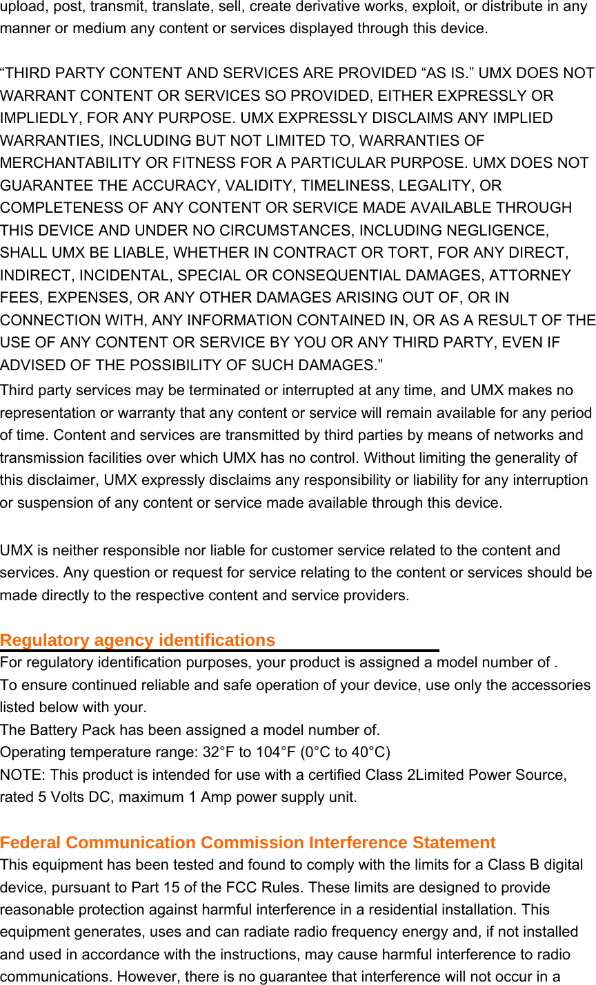 upload, post, transmit, translate, sell, create derivative works, exploit, or distribute in any manner or medium any content or services displayed through this device.  “THIRD PARTY CONTENT AND SERVICES ARE PROVIDED “AS IS.” UMX DOES NOT WARRANT CONTENT OR SERVICES SO PROVIDED, EITHER EXPRESSLY OR IMPLIEDLY, FOR ANY PURPOSE. UMX EXPRESSLY DISCLAIMS ANY IMPLIED WARRANTIES, INCLUDING BUT NOT LIMITED TO, WARRANTIES OF MERCHANTABILITY OR FITNESS FOR A PARTICULAR PURPOSE. UMX DOES NOT GUARANTEE THE ACCURACY, VALIDITY, TIMELINESS, LEGALITY, OR COMPLETENESS OF ANY CONTENT OR SERVICE MADE AVAILABLE THROUGH THIS DEVICE AND UNDER NO CIRCUMSTANCES, INCLUDING NEGLIGENCE, SHALL UMX BE LIABLE, WHETHER IN CONTRACT OR TORT, FOR ANY DIRECT, INDIRECT, INCIDENTAL, SPECIAL OR CONSEQUENTIAL DAMAGES, ATTORNEY FEES, EXPENSES, OR ANY OTHER DAMAGES ARISING OUT OF, OR IN CONNECTION WITH, ANY INFORMATION CONTAINED IN, OR AS A RESULT OF THE USE OF ANY CONTENT OR SERVICE BY YOU OR ANY THIRD PARTY, EVEN IF ADVISED OF THE POSSIBILITY OF SUCH DAMAGES.”   Third party services may be terminated or interrupted at any time, and UMX makes no representation or warranty that any content or service will remain available for any period of time. Content and services are transmitted by third parties by means of networks and transmission facilities over which UMX has no control. Without limiting the generality of this disclaimer, UMX expressly disclaims any responsibility or liability for any interruption or suspension of any content or service made available through this device.  UMX is neither responsible nor liable for customer service related to the content and services. Any question or request for service relating to the content or services should be made directly to the respective content and service providers.  Regulatory agency identifications For regulatory identification purposes, your product is assigned a model number of .   To ensure continued reliable and safe operation of your device, use only the accessories listed below with your. The Battery Pack has been assigned a model number of. Operating temperature range: 32°F to 104°F (0°C to 40°C) NOTE: This product is intended for use with a certified Class 2Limited Power Source, rated 5 Volts DC, maximum 1 Amp power supply unit.  Federal Communication Commission Interference Statement This equipment has been tested and found to comply with the limits for a Class B digital device, pursuant to Part 15 of the FCC Rules. These limits are designed to provide reasonable protection against harmful interference in a residential installation. This equipment generates, uses and can radiate radio frequency energy and, if not installed and used in accordance with the instructions, may cause harmful interference to radio communications. However, there is no guarantee that interference will not occur in a 
