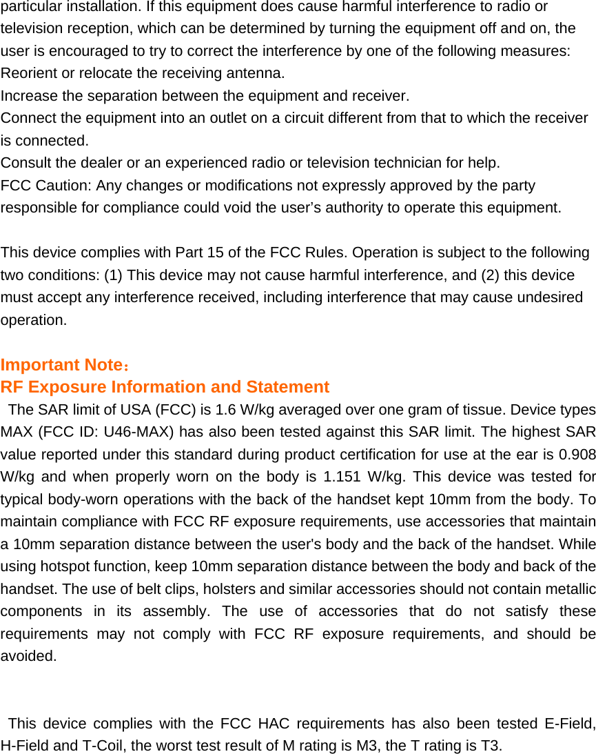 particular installation. If this equipment does cause harmful interference to radio or television reception, which can be determined by turning the equipment off and on, the user is encouraged to try to correct the interference by one of the following measures: Reorient or relocate the receiving antenna. Increase the separation between the equipment and receiver. Connect the equipment into an outlet on a circuit different from that to which the receiver is connected. Consult the dealer or an experienced radio or television technician for help. FCC Caution: Any changes or modifications not expressly approved by the party responsible for compliance could void the user’s authority to operate this equipment.  This device complies with Part 15 of the FCC Rules. Operation is subject to the following two conditions: (1) This device may not cause harmful interference, and (2) this device must accept any interference received, including interference that may cause undesired operation.   Important Note： RF Exposure Information and Statement   The SAR limit of USA (FCC) is 1.6 W/kg averaged over one gram of tissue. Device types MAX (FCC ID: U46-MAX) has also been tested against this SAR limit. The highest SAR value reported under this standard during product certification for use at the ear is 0.908 W/kg and when properly worn on the body is 1.151 W/kg. This device was tested for typical body-worn operations with the back of the handset kept 10mm from the body. To maintain compliance with FCC RF exposure requirements, use accessories that maintain a 10mm separation distance between the user&apos;s body and the back of the handset. While using hotspot function, keep 10mm separation distance between the body and back of the handset. The use of belt clips, holsters and similar accessories should not contain metallic components in its assembly. The use of accessories that do not satisfy these requirements may not comply with FCC RF exposure requirements, and should be avoided.   This device complies with the FCC HAC requirements has also been tested E-Field, H-Field and T-Coil, the worst test result of M rating is M3, the T rating is T3.  