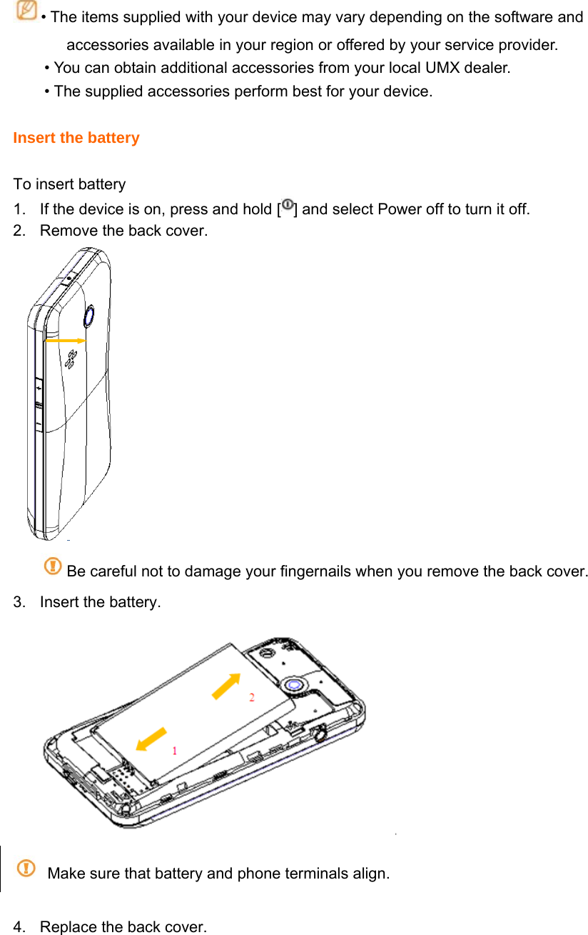 • The items supplied with your device may vary depending on the software and     accessories available in your region or offered by your service provider. • You can obtain additional accessories from your local UMX dealer. • The supplied accessories perform best for your device.  Insert the battery  To insert battery 1.  If the device is on, press and hold [ ] and select Power off to turn it off. 2.  Remove the back cover.  Be careful not to damage your fingernails when you remove the back cover. 3.  Insert the battery.    Make sure that battery and phone terminals align.  4.  Replace the back cover. 