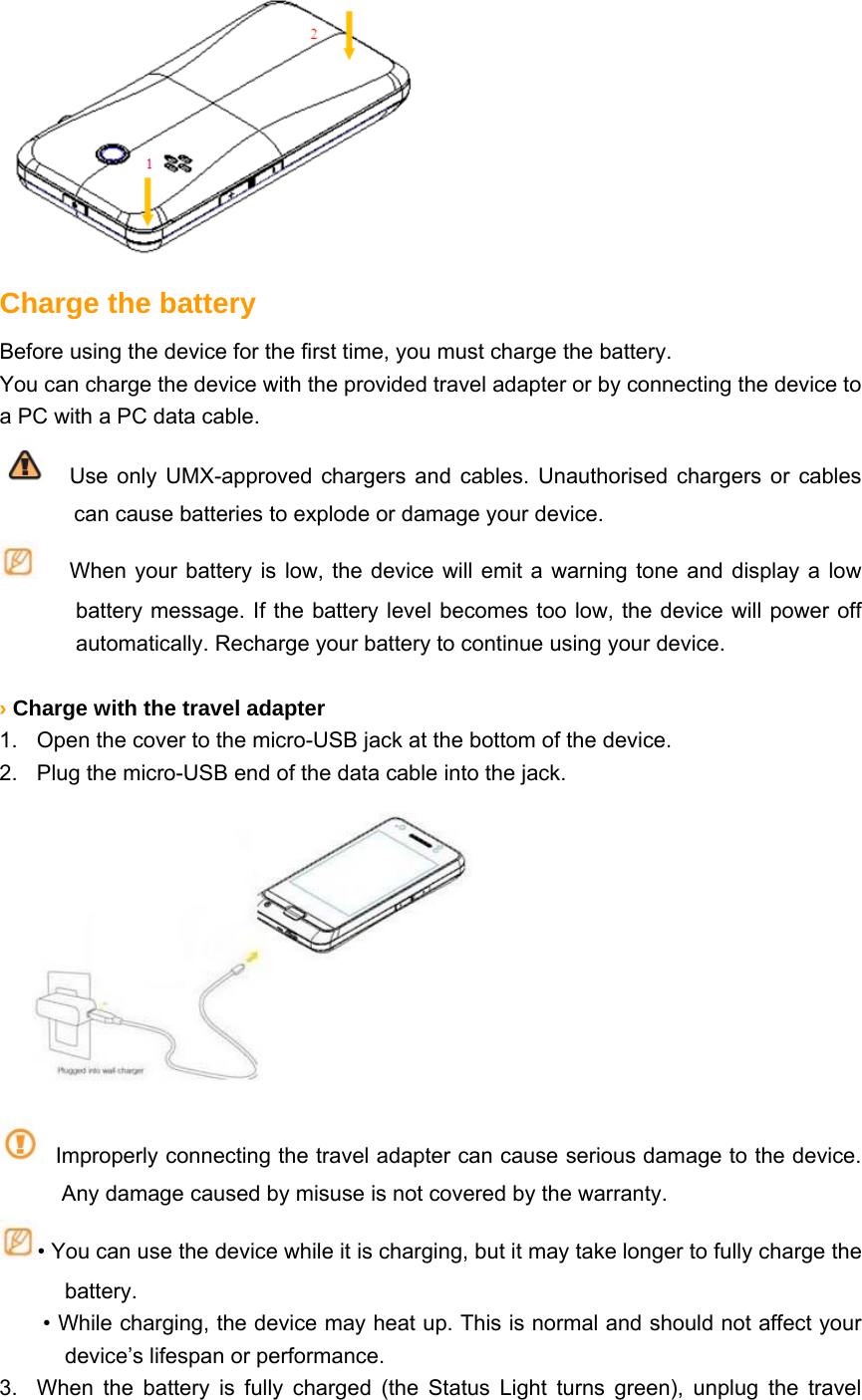   Charge the battery Before using the device for the first time, you must charge the battery. You can charge the device with the provided travel adapter or by connecting the device to a PC with a PC data cable.   Use only UMX-approved chargers and cables. Unauthorised chargers or cables can cause batteries to explode or damage your device.    When your battery is low, the device will emit a warning tone and display a low battery message. If the battery level becomes too low, the device will power off automatically. Recharge your battery to continue using your device.  › Charge with the travel adapter 1.  Open the cover to the micro-USB jack at the bottom of the device. 2.  Plug the micro-USB end of the data cable into the jack.        Improperly connecting the travel adapter can cause serious damage to the device. Any damage caused by misuse is not covered by the warranty. • You can use the device while it is charging, but it may take longer to fully charge the battery. • While charging, the device may heat up. This is normal and should not affect your device’s lifespan or performance. 3.  When the battery is fully charged (the Status Light turns green), unplug the travel 