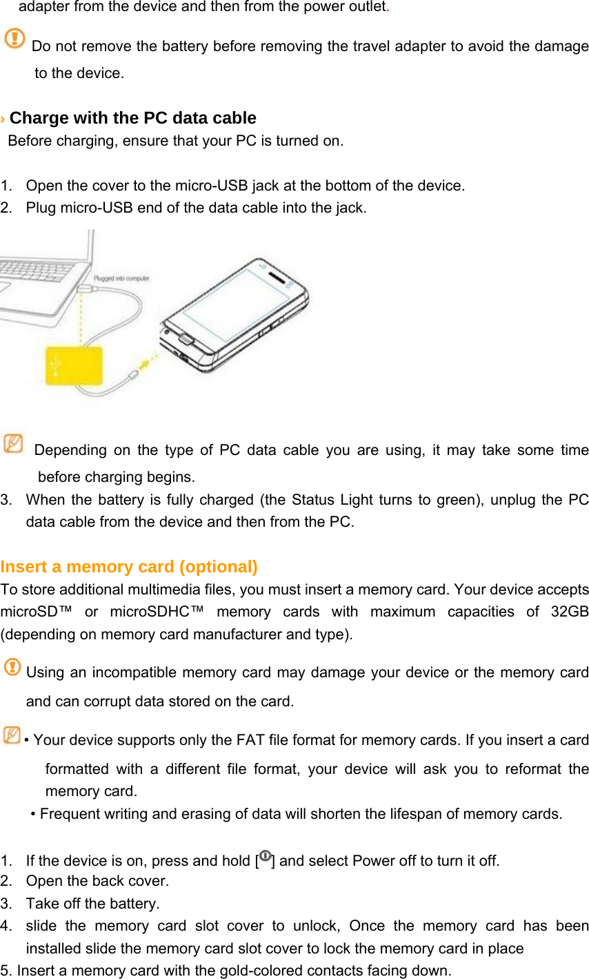 adapter from the device and then from the power outlet. Do not remove the battery before removing the travel adapter to avoid the damage to the device.  › Charge with the PC data cable   Before charging, ensure that your PC is turned on.  1.  Open the cover to the micro-USB jack at the bottom of the device. 2.  Plug micro-USB end of the data cable into the jack.   Depending on the type of PC data cable you are using, it may take some time before charging begins. 3.  When the battery is fully charged (the Status Light turns to green), unplug the PC data cable from the device and then from the PC.  Insert a memory card (optional) To store additional multimedia files, you must insert a memory card. Your device accepts microSD™ or microSDHC™ memory cards with maximum capacities of 32GB      (depending on memory card manufacturer and type). Using an incompatible memory card may damage your device or the memory card and can corrupt data stored on the card. • Your device supports only the FAT file format for memory cards. If you insert a card formatted with a different file format, your device will ask you to reformat the memory card. • Frequent writing and erasing of data will shorten the lifespan of memory cards.  1.  If the device is on, press and hold [ ] and select Power off to turn it off. 2.  Open the back cover. 3.  Take off the battery. 4.  slide the memory card slot cover to unlock, Once the memory card has been installed slide the memory card slot cover to lock the memory card in place 5. Insert a memory card with the gold-colored contacts facing down. 