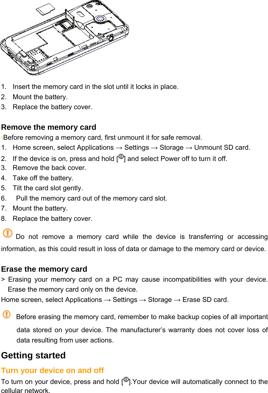  1.  Insert the memory card in the slot until it locks in place. 2.  Mount the battery. 3.  Replace the battery cover.  Remove the memory card   ›Before removing a memory card, first unmount it for safe removal. 1.  Home screen, select Applications → Settings → Storage → Unmount SD card. 2.  If the device is on, press and hold [ ] and select Power off to turn it off. 3.  Remove the back cover. 4.  Take off the battery. 5.  Tilt the card slot gently. 6.    Pull the memory card out of the memory card slot. 7.  Mount the battery. 8.  Replace the battery cover. Do not remove a memory card while the device is transferring or accessing information, as this could result in loss of data or damage to the memory card or device.  Erase the memory card   &gt; Erasing your memory card on a PC may cause incompatibilities with your device. Erase the memory card only on the device. Home screen, select Applications → Settings → Storage → Erase SD card.   Before erasing the memory card, remember to make backup copies of all important data stored on your device. The manufacturer’s warranty does not cover loss of data resulting from user actions. Getting started Turn your device on and off To turn on your device, press and hold [ ].Your device will automatically connect to the cellular network. 