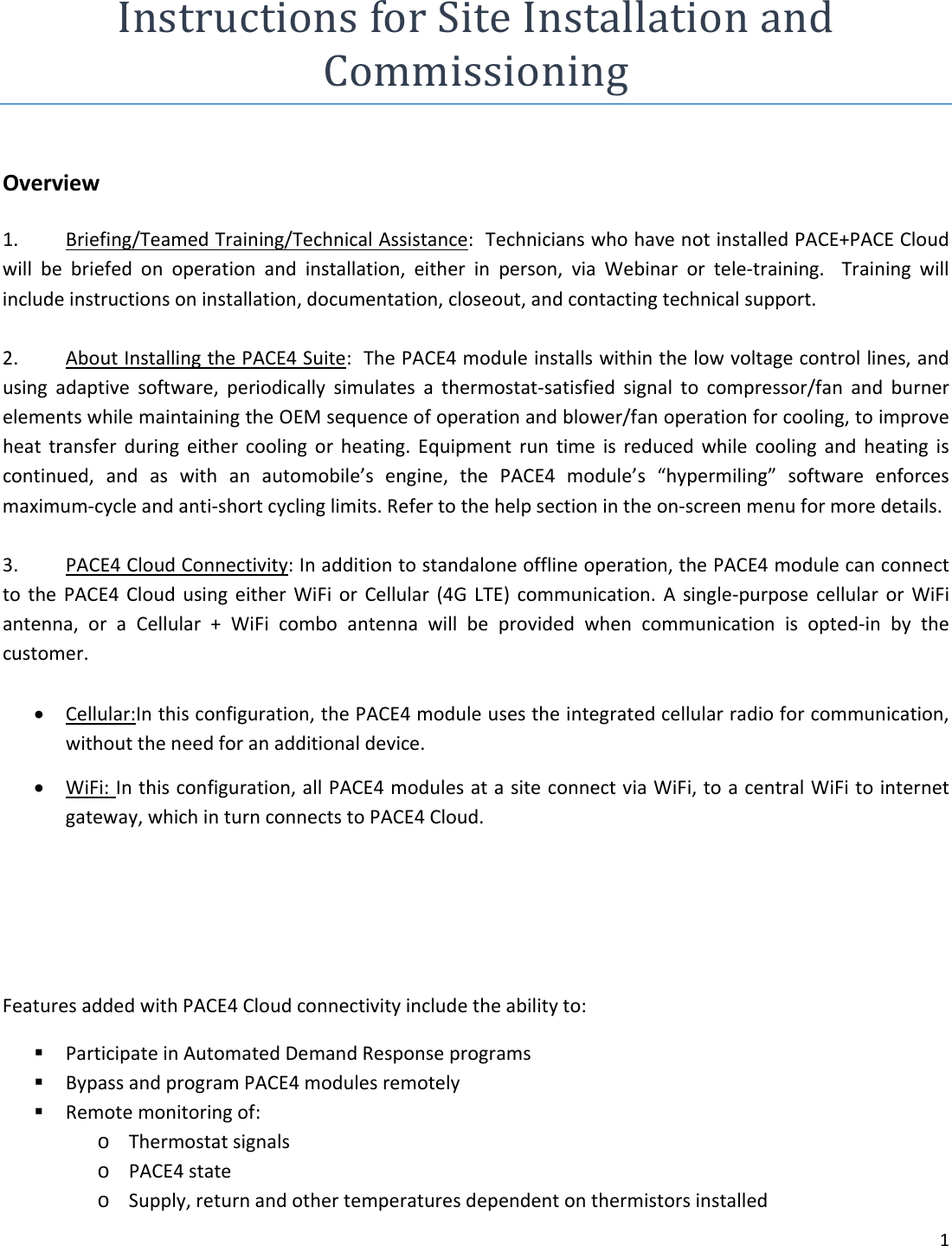 1InstructionsforSiteInstallationandCommissioningOverview1. Briefing/TeamedTraining/TechnicalAssistance:TechnicianswhohavenotinstalledPACE+PACECloudwillbebriefedonoperationandinstallation,eitherinperson,viaWebinarortele‐training.Trainingwillincludeinstructionsoninstallation,documentation,closeout,andcontactingtechnicalsupport.2. AboutInstallingthePACE4Suite:ThePACE4moduleinstallswithinthelowvoltagecontrollines,andusingadaptivesoftware,periodicallysimulatesathermostat‐satisfiedsignaltocompressor/fanandburnerelementswhilemaintainingtheOEMsequenceofoperationandblower/fanoperationforcooling,toimproveheattransferduringeithercoolingorheating.Equipmentruntimeisreducedwhilecoolingandheatingiscontinued,andaswithanautomobile&rsquo;sengine,thePACE4module&rsquo;s&ldquo;hypermiling&rdquo;softwareenforcesmaximum‐cycleandanti‐shortcyclinglimits.Refertothehelpsectionintheon‐screenmenuformoredetails.3. PACE4CloudConnectivity:Inadditiontostandaloneofflineoperation,thePACE4modulecanconnecttothePACE4CloudusingeitherWiFiorCellular(4GLTE)communication.Asingle‐purposecellularorWiFiantenna,oraCellular+WiFicomboantennawillbeprovidedwhencommunicationisopted‐inbythecustomer. Cellular:Inthisconfiguration,thePACE4moduleusestheintegratedcellularradioforcommunication,withouttheneedforanadditionaldevice. WiFi:Inthisconfiguration,allPACE4modulesatasiteconnectviaWiFi,toacentralWiFitointernetgateway,whichinturnconnectstoPACE4Cloud.FeaturesaddedwithPACE4Cloudconnectivityincludetheabilityto: ParticipateinAutomatedDemandResponseprograms BypassandprogramPACE4modulesremotely Remotemonitoringof:o Thermostatsignalso PACE4stateo Supply,returnandothertemperaturesdependentonthermistorsinstalled
